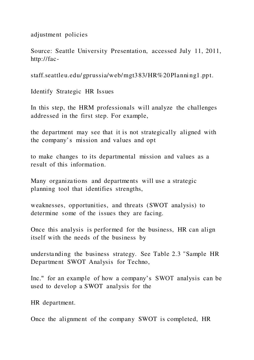 adjustment policies
Source: Seattle University Presentation, accessed July 11, 2011,
http://fac-
staff.seattleu.edu/gprussia/web/mgt383/HR%20Planning1.ppt.
Identify Strategic HR Issues
In this step, the HRM professionals will analyze the challenges
addressed in the first step. For example,
the department may see that it is not strategically aligned with
the company’s mission and values and opt
to make changes to its departmental mission and values as a
result of this information.
Many organizations and departments will use a strategic
planning tool that identifies strengths,
weaknesses, opportunities, and threats (SWOT analysis) to
determine some of the issues they are facing.
Once this analysis is performed for the business, HR can align
itself with the needs of the business by
understanding the business strategy. See Table 2.3 "Sample HR
Department SWOT Analysis for Techno,
Inc." for an example of how a company’s SWOT analysis can be
used to develop a SWOT analysis for the
HR department.
Once the alignment of the company SWOT is completed, HR
 