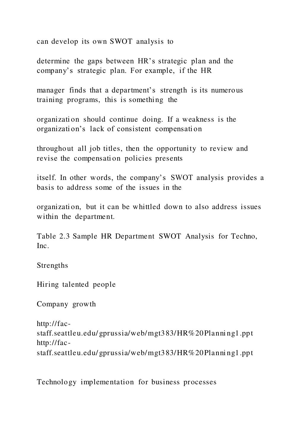 can develop its own SWOT analysis to
determine the gaps between HR’s strategic plan and the
company’s strategic plan. For example, if the HR
manager finds that a department’s strength is its numerous
training programs, this is something the
organization should continue doing. If a weakness is the
organization’s lack of consistent compensation
throughout all job titles, then the opportunity to review and
revise the compensation policies presents
itself. In other words, the company’s SWOT analysis provides a
basis to address some of the issues in the
organization, but it can be whittled down to also address issues
within the department.
Table 2.3 Sample HR Department SWOT Analysis for Techno,
Inc.
Strengths
Hiring talented people
Company growth
http://fac-
staff.seattleu.edu/gprussia/web/mgt383/HR%20Planning1.ppt
http://fac-
staff.seattleu.edu/gprussia/web/mgt383/HR%20Planning1.ppt
Technology implementation for business processes
 