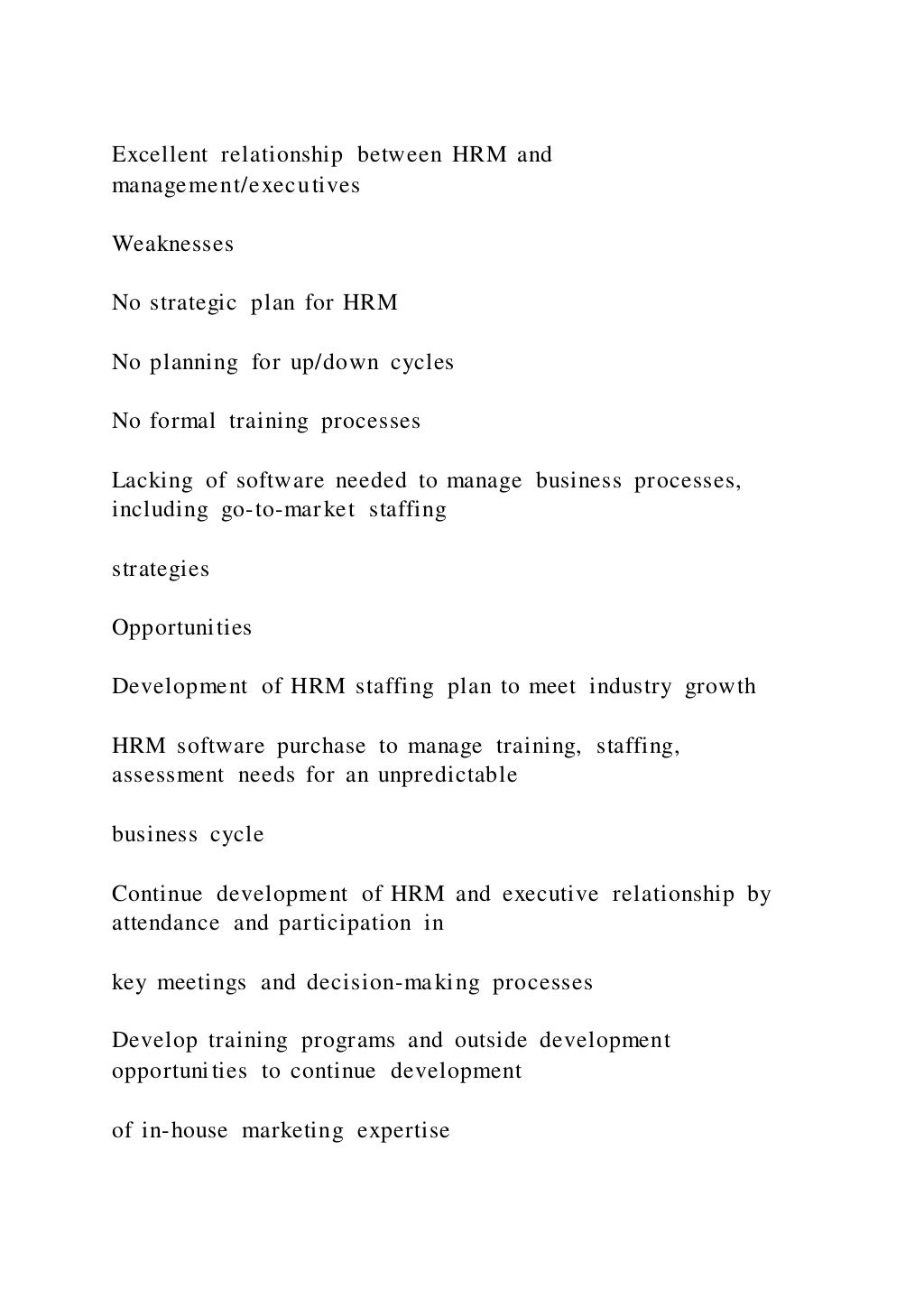 Excellent relationship between HRM and
management/executives
Weaknesses
No strategic plan for HRM
No planning for up/down cycles
No formal training processes
Lacking of software needed to manage business processes,
including go-to-market staffing
strategies
Opportunities
Development of HRM staffing plan to meet industry growth
HRM software purchase to manage training, staffing,
assessment needs for an unpredictable
business cycle
Continue development of HRM and executive relationship by
attendance and participation in
key meetings and decision-making processes
Develop training programs and outside development
opportunities to continue development
of in-house marketing expertise
 