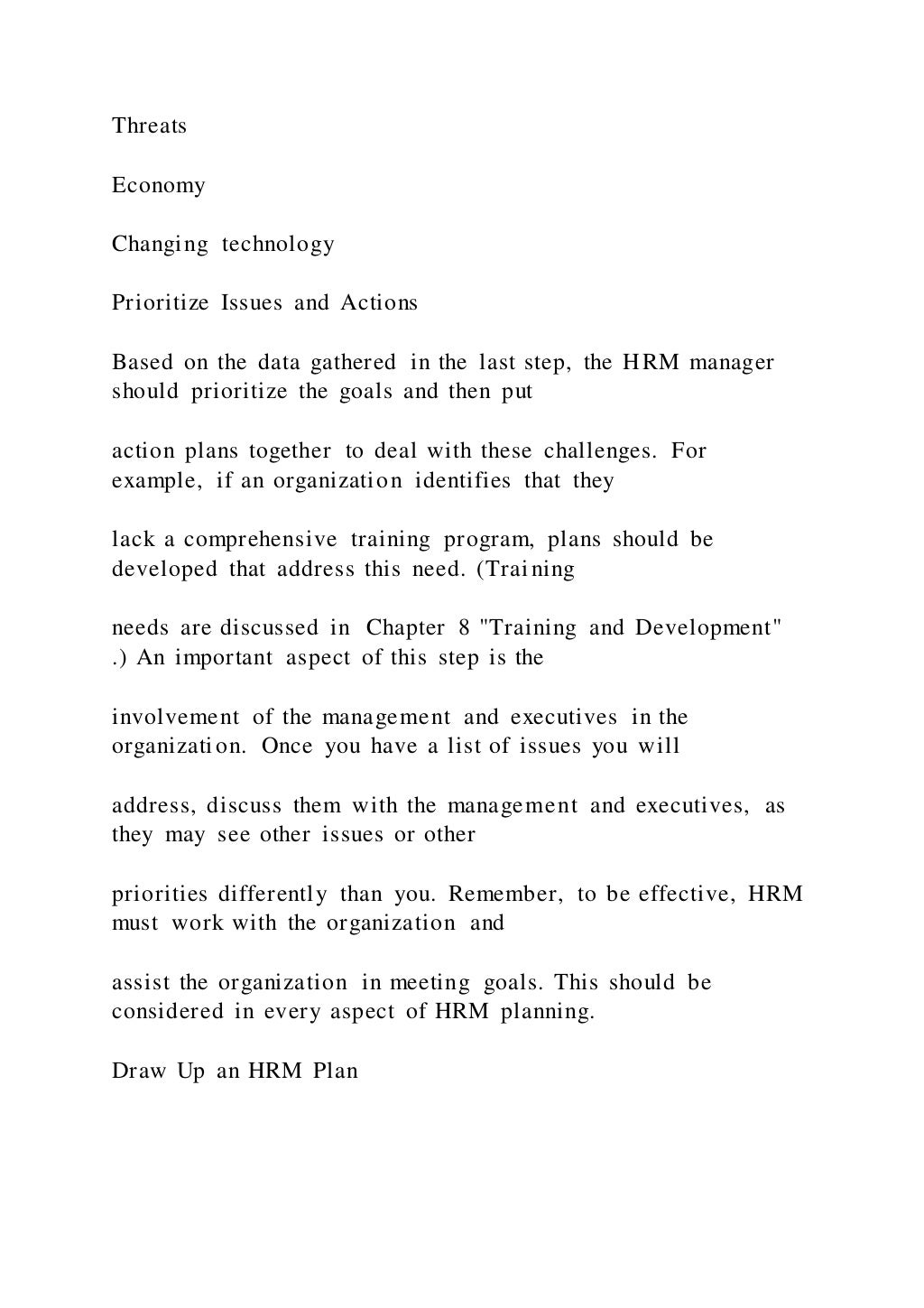 Threats
Economy
Changing technology
Prioritize Issues and Actions
Based on the data gathered in the last step, the HRM manager
should prioritize the goals and then put
action plans together to deal with these challenges. For
example, if an organization identifies that they
lack a comprehensive training program, plans should be
developed that address this need. (Training
needs are discussed in Chapter 8 "Training and Development"
.) An important aspect of this step is the
involvement of the management and executives in the
organization. Once you have a list of issues you will
address, discuss them with the management and executives, as
they may see other issues or other
priorities differently than you. Remember, to be effective, HRM
must work with the organization and
assist the organization in meeting goals. This should be
considered in every aspect of HRM planning.
Draw Up an HRM Plan
 