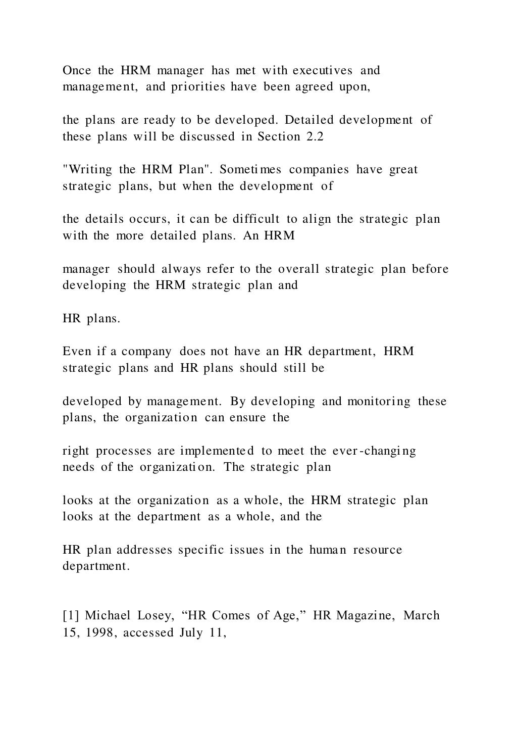 Once the HRM manager has met with executives and
management, and priorities have been agreed upon,
the plans are ready to be developed. Detailed development of
these plans will be discussed in Section 2.2
"Writing the HRM Plan". Sometimes companies have great
strategic plans, but when the development of
the details occurs, it can be difficult to align the strategic plan
with the more detailed plans. An HRM
manager should always refer to the overall strategic plan before
developing the HRM strategic plan and
HR plans.
Even if a company does not have an HR department, HRM
strategic plans and HR plans should still be
developed by management. By developing and monitoring these
plans, the organization can ensure the
right processes are implemented to meet the ever-changing
needs of the organization. The strategic plan
looks at the organization as a whole, the HRM strategic plan
looks at the department as a whole, and the
HR plan addresses specific issues in the human resource
department.
[1] Michael Losey, “HR Comes of Age,” HR Magazine, March
15, 1998, accessed July 11,
 