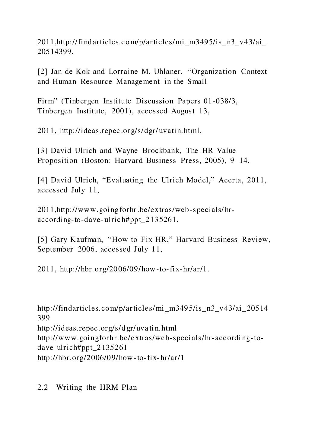 2011,http://findarticles.com/p/articles/mi_m3495/is_n3_v43/ai_
20514399.
[2] Jan de Kok and Lorraine M. Uhlaner, “Organization Context
and Human Resource Management in the Small
Firm” (Tinbergen Institute Discussion Papers 01-038/3,
Tinbergen Institute, 2001), accessed August 13,
2011, http://ideas.repec.org/s/dgr/uvatin.html.
[3] David Ulrich and Wayne Brockbank, The HR Value
Proposition (Boston: Harvard Business Press, 2005), 9–14.
[4] David Ulrich, “Evaluating the Ulrich Model,” Acerta, 2011,
accessed July 11,
2011,http://www.goingforhr.be/extras/web-specials/hr-
according-to-dave-ulrich#ppt_2135261.
[5] Gary Kaufman, “How to Fix HR,” Harvard Business Review,
September 2006, accessed July 11,
2011, http://hbr.org/2006/09/how-to-fix-hr/ar/1.
http://findarticles.com/p/articles/mi_m3495/is_n3_v43/ai_20514
399
http://ideas.repec.org/s/dgr/uvatin.html
http://www.goingforhr.be/extras/web-specials/hr-according-to-
dave-ulrich#ppt_2135261
http://hbr.org/2006/09/how-to-fix-hr/ar/1
2.2 Writing the HRM Plan
 