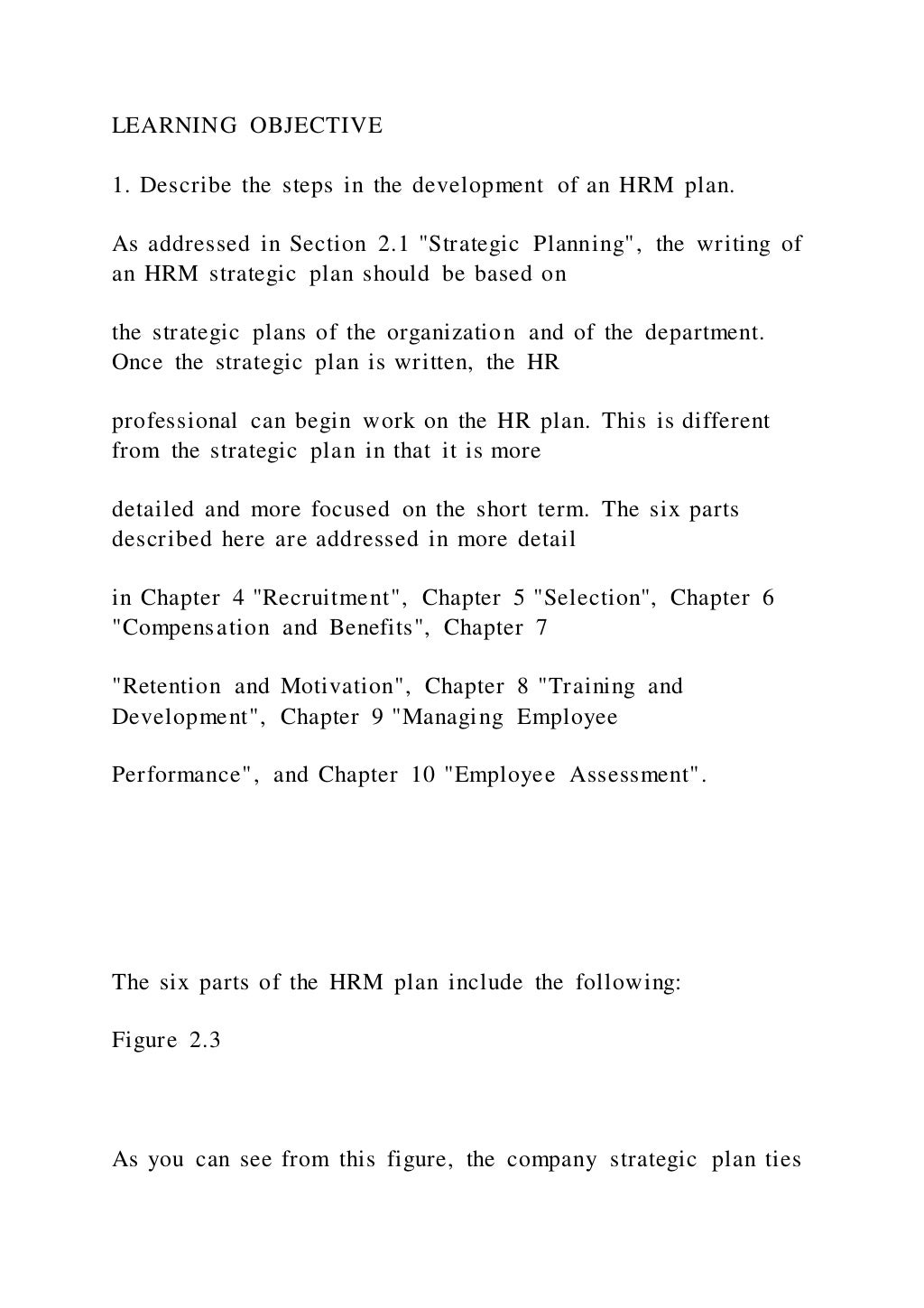 LEARNING OBJECTIVE
1. Describe the steps in the development of an HRM plan.
As addressed in Section 2.1 "Strategic Planning", the writing of
an HRM strategic plan should be based on
the strategic plans of the organization and of the department.
Once the strategic plan is written, the HR
professional can begin work on the HR plan. This is different
from the strategic plan in that it is more
detailed and more focused on the short term. The six parts
described here are addressed in more detail
in Chapter 4 "Recruitment", Chapter 5 "Selection", Chapter 6
"Compensation and Benefits", Chapter 7
"Retention and Motivation", Chapter 8 "Training and
Development", Chapter 9 "Managing Employee
Performance", and Chapter 10 "Employee Assessment".
The six parts of the HRM plan include the following:
Figure 2.3
As you can see from this figure, the company strategic plan ties
 