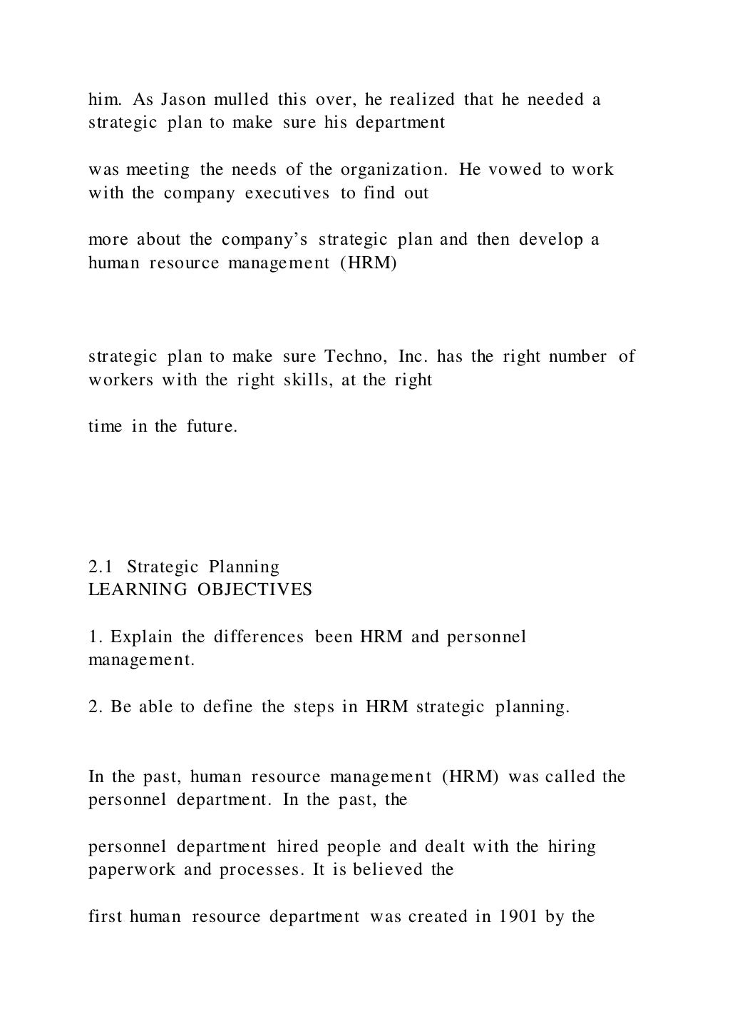 him. As Jason mulled this over, he realized that he needed a
strategic plan to make sure his department
was meeting the needs of the organization. He vowed to work
with the company executives to find out
more about the company’s strategic plan and then develop a
human resource management (HRM)
strategic plan to make sure Techno, Inc. has the right number of
workers with the right skills, at the right
time in the future.
2.1 Strategic Planning
LEARNING OBJECTIVES
1. Explain the differences been HRM and personnel
management.
2. Be able to define the steps in HRM strategic planning.
In the past, human resource management (HRM) was called the
personnel department. In the past, the
personnel department hired people and dealt with the hiring
paperwork and processes. It is believed the
first human resource department was created in 1901 by the
 