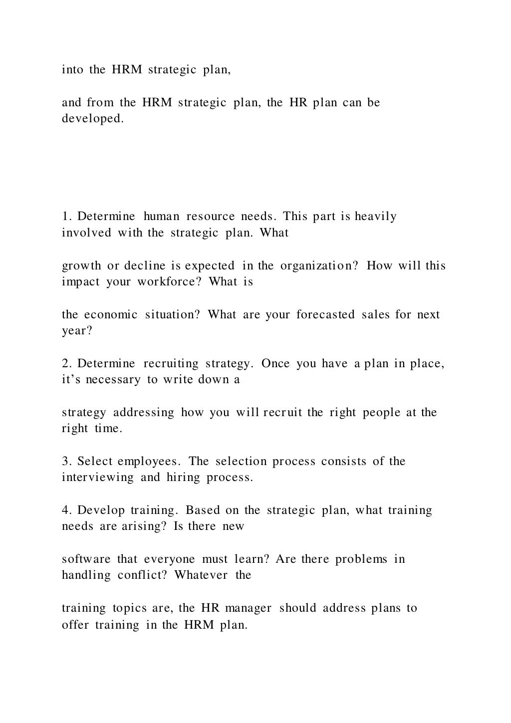 into the HRM strategic plan,
and from the HRM strategic plan, the HR plan can be
developed.
1. Determine human resource needs. This part is heavily
involved with the strategic plan. What
growth or decline is expected in the organization? How will this
impact your workforce? What is
the economic situation? What are your forecasted sales for next
year?
2. Determine recruiting strategy. Once you have a plan in place,
it’s necessary to write down a
strategy addressing how you will recruit the right people at the
right time.
3. Select employees. The selection process consists of the
interviewing and hiring process.
4. Develop training. Based on the strategic plan, what training
needs are arising? Is there new
software that everyone must learn? Are there problems in
handling conflict? Whatever the
training topics are, the HR manager should address plans to
offer training in the HRM plan.
 
