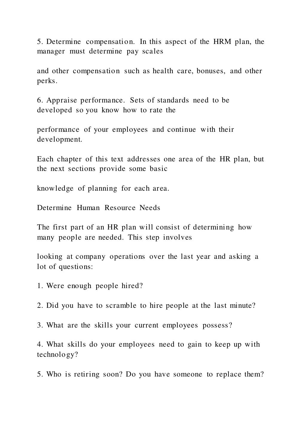 5. Determine compensation. In this aspect of the HRM plan, the
manager must determine pay scales
and other compensation such as health care, bonuses, and other
perks.
6. Appraise performance. Sets of standards need to be
developed so you know how to rate the
performance of your employees and continue with their
development.
Each chapter of this text addresses one area of the HR plan, but
the next sections provide some basic
knowledge of planning for each area.
Determine Human Resource Needs
The first part of an HR plan will consist of determining how
many people are needed. This step involves
looking at company operations over the last year and asking a
lot of questions:
1. Were enough people hired?
2. Did you have to scramble to hire people at the last minute?
3. What are the skills your current employees possess?
4. What skills do your employees need to gain to keep up with
technology?
5. Who is retiring soon? Do you have someone to replace them?
 