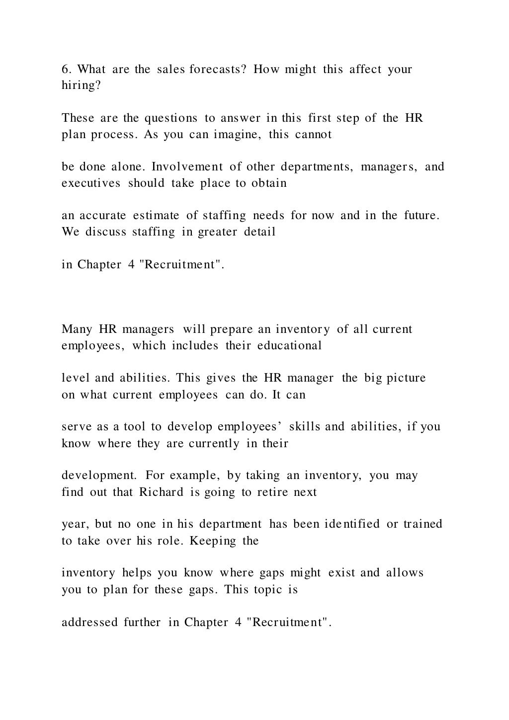 6. What are the sales forecasts? How might this affect your
hiring?
These are the questions to answer in this first step of the HR
plan process. As you can imagine, this cannot
be done alone. Involvement of other departments, managers, and
executives should take place to obtain
an accurate estimate of staffing needs for now and in the future.
We discuss staffing in greater detail
in Chapter 4 "Recruitment".
Many HR managers will prepare an inventory of all current
employees, which includes their educational
level and abilities. This gives the HR manager the big picture
on what current employees can do. It can
serve as a tool to develop employees’ skills and abilities, if you
know where they are currently in their
development. For example, by taking an inventory, you may
find out that Richard is going to retire next
year, but no one in his department has been identified or trained
to take over his role. Keeping the
inventory helps you know where gaps might exist and allows
you to plan for these gaps. This topic is
addressed further in Chapter 4 "Recruitment".
 