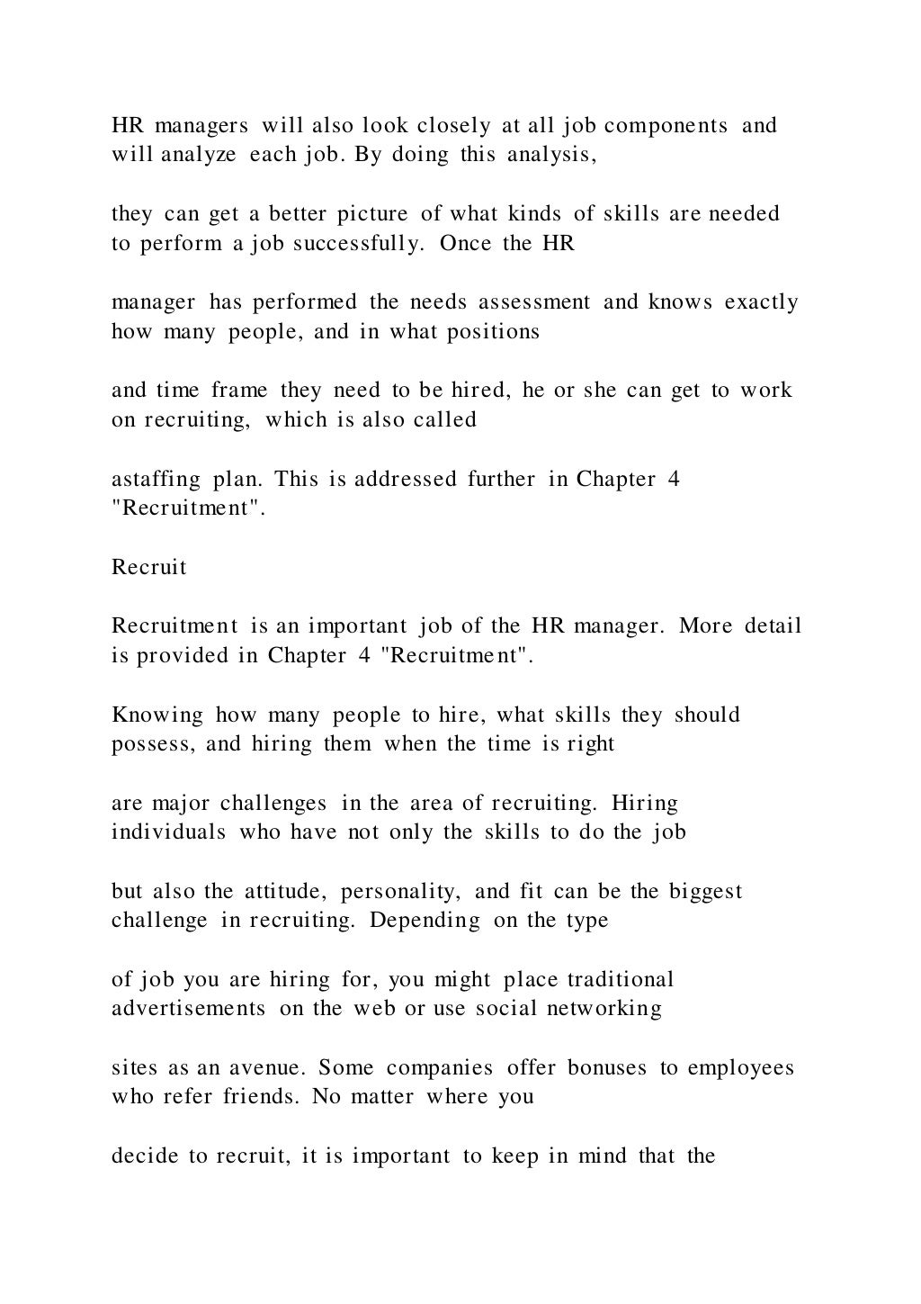 HR managers will also look closely at all job components and
will analyze each job. By doing this analysis,
they can get a better picture of what kinds of skills are needed
to perform a job successfully. Once the HR
manager has performed the needs assessment and knows exactly
how many people, and in what positions
and time frame they need to be hired, he or she can get to work
on recruiting, which is also called
astaffing plan. This is addressed further in Chapter 4
"Recruitment".
Recruit
Recruitment is an important job of the HR manager. More detail
is provided in Chapter 4 "Recruitment".
Knowing how many people to hire, what skills they should
possess, and hiring them when the time is right
are major challenges in the area of recruiting. Hiring
individuals who have not only the skills to do the job
but also the attitude, personality, and fit can be the biggest
challenge in recruiting. Depending on the type
of job you are hiring for, you might place traditional
advertisements on the web or use social networking
sites as an avenue. Some companies offer bonuses to employees
who refer friends. No matter where you
decide to recruit, it is important to keep in mind that the
 