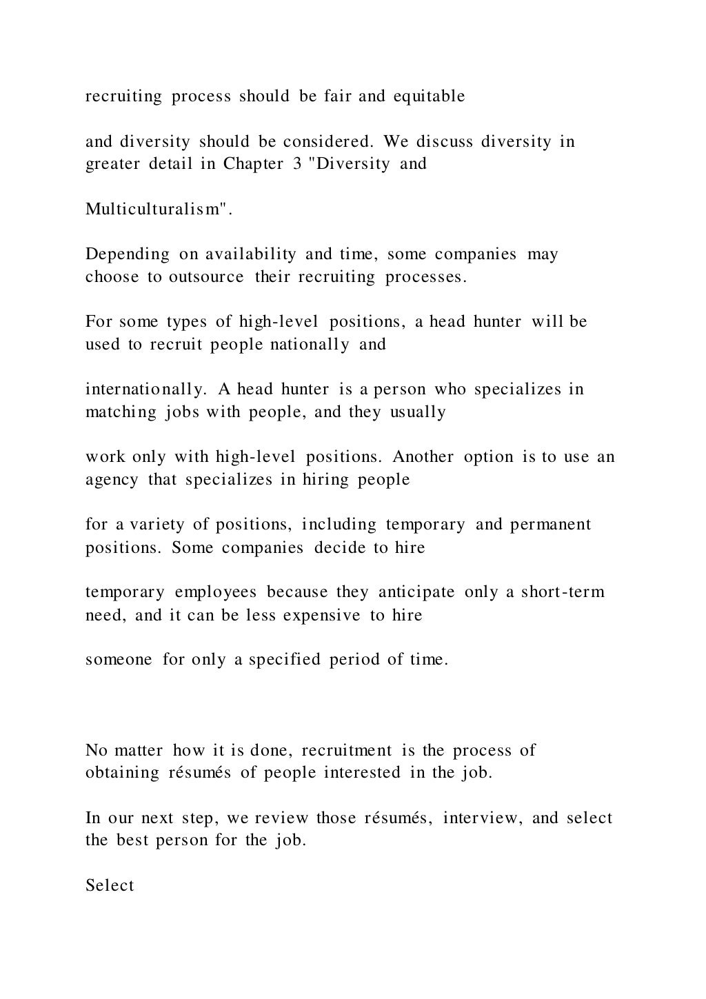 recruiting process should be fair and equitable
and diversity should be considered. We discuss diversity in
greater detail in Chapter 3 "Diversity and
Multiculturalism".
Depending on availability and time, some companies may
choose to outsource their recruiting processes.
For some types of high-level positions, a head hunter will be
used to recruit people nationally and
internationally. A head hunter is a person who specializes in
matching jobs with people, and they usually
work only with high-level positions. Another option is to use an
agency that specializes in hiring people
for a variety of positions, including temporary and permanent
positions. Some companies decide to hire
temporary employees because they anticipate only a short-term
need, and it can be less expensive to hire
someone for only a specified period of time.
No matter how it is done, recruitment is the process of
obtaining résumés of people interested in the job.
In our next step, we review those résumés, interview, and select
the best person for the job.
Select
 