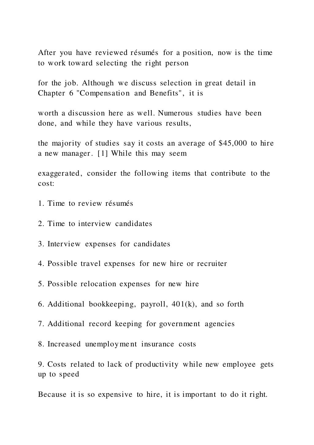 After you have reviewed résumés for a position, now is the time
to work toward selecting the right person
for the job. Although we discuss selection in great detail in
Chapter 6 "Compensation and Benefits", it is
worth a discussion here as well. Numerous studies have been
done, and while they have various results,
the majority of studies say it costs an average of $45,000 to hire
a new manager. [1] While this may seem
exaggerated, consider the following items that contribute to the
cost:
1. Time to review résumés
2. Time to interview candidates
3. Interview expenses for candidates
4. Possible travel expenses for new hire or recruiter
5. Possible relocation expenses for new hire
6. Additional bookkeeping, payroll, 401(k), and so forth
7. Additional record keeping for government agencies
8. Increased unemployment insurance costs
9. Costs related to lack of productivity while new employee gets
up to speed
Because it is so expensive to hire, it is important to do it right.
 