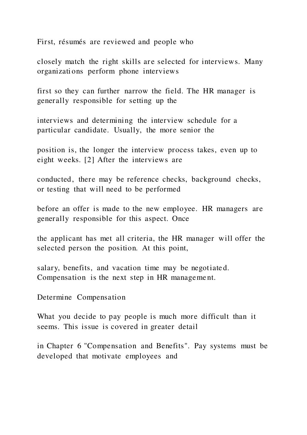 First, résumés are reviewed and people who
closely match the right skills are selected for interviews. Many
organizations perform phone interviews
first so they can further narrow the field. The HR manager is
generally responsible for setting up the
interviews and determining the interview schedule for a
particular candidate. Usually, the more senior the
position is, the longer the interview process takes, even up to
eight weeks. [2] After the interviews are
conducted, there may be reference checks, background checks,
or testing that will need to be performed
before an offer is made to the new employee. HR managers are
generally responsible for this aspect. Once
the applicant has met all criteria, the HR manager will offer the
selected person the position. At this point,
salary, benefits, and vacation time may be negotiated.
Compensation is the next step in HR management.
Determine Compensation
What you decide to pay people is much more difficult than it
seems. This issue is covered in greater detail
in Chapter 6 "Compensation and Benefits". Pay systems must be
developed that motivate employees and
 