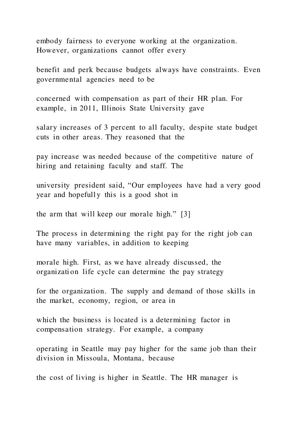 embody fairness to everyone working at the organization.
However, organizations cannot offer every
benefit and perk because budgets always have constraints. Even
governmental agencies need to be
concerned with compensation as part of their HR plan. For
example, in 2011, Illinois State University gave
salary increases of 3 percent to all faculty, despite state budget
cuts in other areas. They reasoned that the
pay increase was needed because of the competitive nature of
hiring and retaining faculty and staff. The
university president said, “Our employees have had a very good
year and hopefully this is a good shot in
the arm that will keep our morale high.” [3]
The process in determining the right pay for the right job can
have many variables, in addition to keeping
morale high. First, as we have already discussed, the
organization life cycle can determine the pay strategy
for the organization. The supply and demand of those skills in
the market, economy, region, or area in
which the business is located is a determining factor in
compensation strategy. For example, a company
operating in Seattle may pay higher for the same job than their
division in Missoula, Montana, because
the cost of living is higher in Seattle. The HR manager is
 