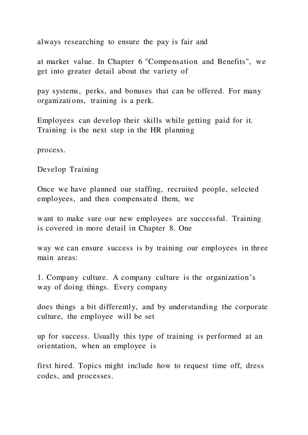 always researching to ensure the pay is fair and
at market value. In Chapter 6 "Compensation and Benefits", we
get into greater detail about the variety of
pay systems, perks, and bonuses that can be offered. For many
organizations, training is a perk.
Employees can develop their skills while getting paid for it.
Training is the next step in the HR planning
process.
Develop Training
Once we have planned our staffing, recruited people, selected
employees, and then compensated them, we
want to make sure our new employees are successful. Training
is covered in more detail in Chapter 8. One
way we can ensure success is by training our employees in three
main areas:
1. Company culture. A company culture is the organization’s
way of doing things. Every company
does things a bit differently, and by understanding the corporate
culture, the employee will be set
up for success. Usually this type of training is performed at an
orientation, when an employee is
first hired. Topics might include how to request time off, dress
codes, and processes.
 