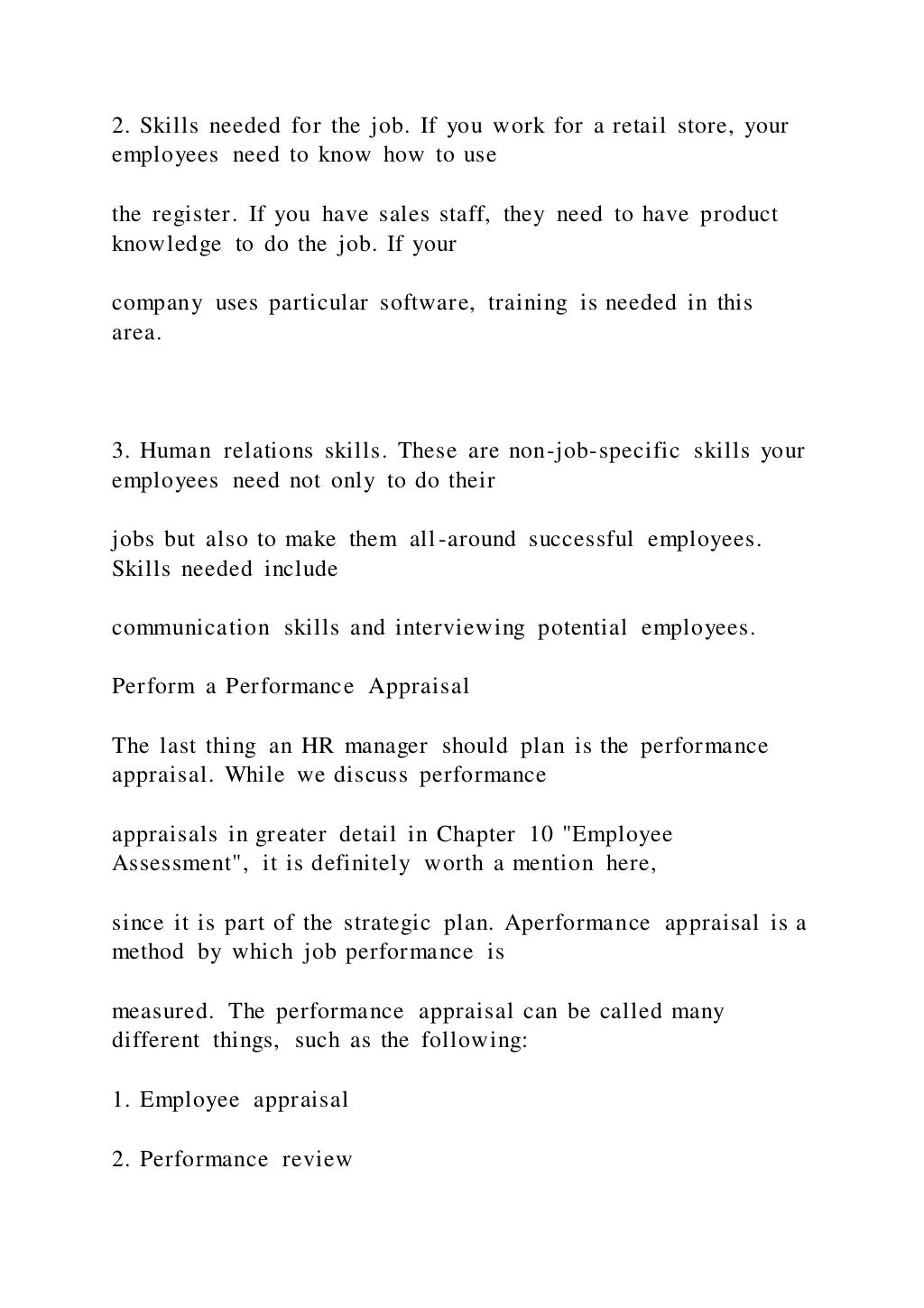 2. Skills needed for the job. If you work for a retail store, your
employees need to know how to use
the register. If you have sales staff, they need to have product
knowledge to do the job. If your
company uses particular software, training is needed in this
area.
3. Human relations skills. These are non-job-specific skills your
employees need not only to do their
jobs but also to make them all-around successful employees.
Skills needed include
communication skills and interviewing potential employees.
Perform a Performance Appraisal
The last thing an HR manager should plan is the performance
appraisal. While we discuss performance
appraisals in greater detail in Chapter 10 "Employee
Assessment", it is definitely worth a mention here,
since it is part of the strategic plan. Aperformance appraisal is a
method by which job performance is
measured. The performance appraisal can be called many
different things, such as the following:
1. Employee appraisal
2. Performance review
 