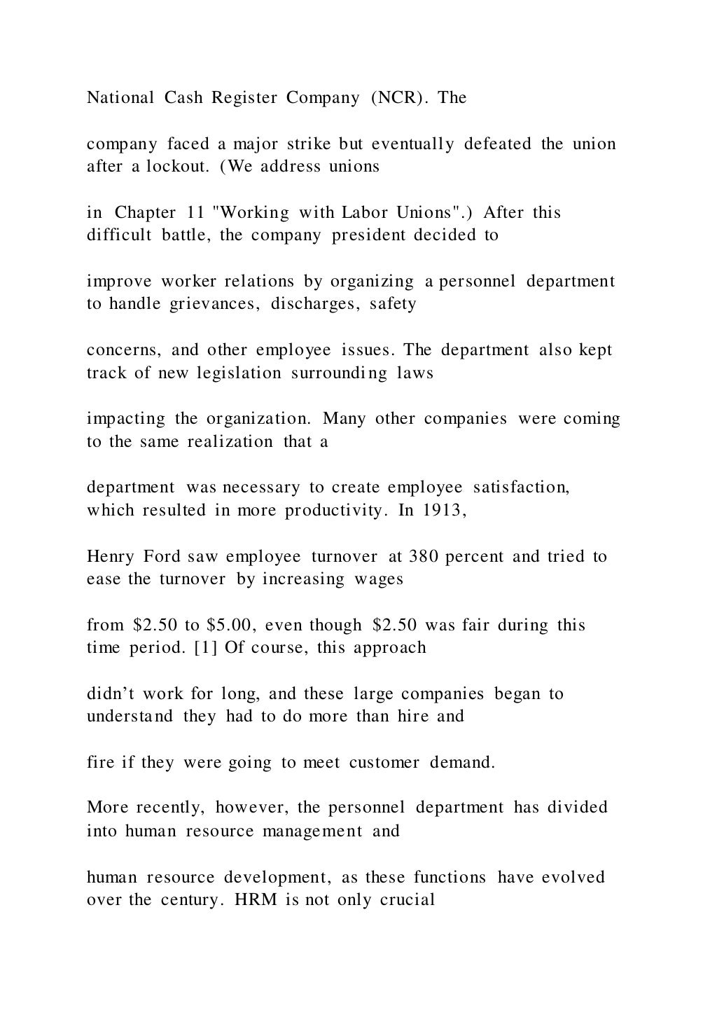 National Cash Register Company (NCR). The
company faced a major strike but eventually defeated the union
after a lockout. (We address unions
in Chapter 11 "Working with Labor Unions".) After this
difficult battle, the company president decided to
improve worker relations by organizing a personnel department
to handle grievances, discharges, safety
concerns, and other employee issues. The department also kept
track of new legislation surrounding laws
impacting the organization. Many other companies were coming
to the same realization that a
department was necessary to create employee satisfaction,
which resulted in more productivity. In 1913,
Henry Ford saw employee turnover at 380 percent and tried to
ease the turnover by increasing wages
from $2.50 to $5.00, even though $2.50 was fair during this
time period. [1] Of course, this approach
didn’t work for long, and these large companies began to
understand they had to do more than hire and
fire if they were going to meet customer demand.
More recently, however, the personnel department has divided
into human resource management and
human resource development, as these functions have evolved
over the century. HRM is not only crucial
 
