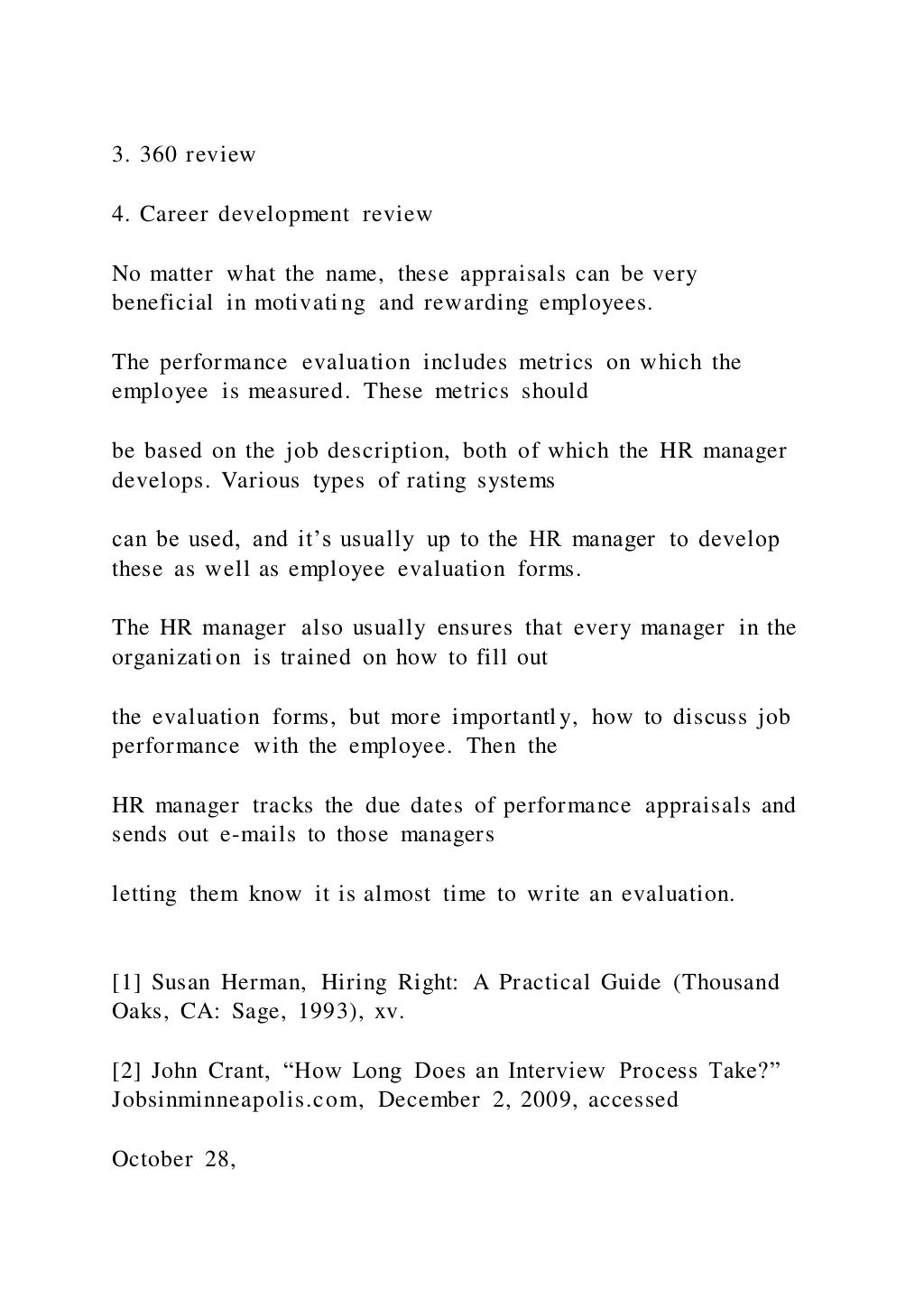3. 360 review
4. Career development review
No matter what the name, these appraisals can be very
beneficial in motivating and rewarding employees.
The performance evaluation includes metrics on which the
employee is measured. These metrics should
be based on the job description, both of which the HR manager
develops. Various types of rating systems
can be used, and it’s usually up to the HR manager to develop
these as well as employee evaluation forms.
The HR manager also usually ensures that every manager in the
organization is trained on how to fill out
the evaluation forms, but more importantly, how to discuss job
performance with the employee. Then the
HR manager tracks the due dates of performance appraisals and
sends out e-mails to those managers
letting them know it is almost time to write an evaluation.
[1] Susan Herman, Hiring Right: A Practical Guide (Thousand
Oaks, CA: Sage, 1993), xv.
[2] John Crant, “How Long Does an Interview Process Take?”
Jobsinminneapolis.com, December 2, 2009, accessed
October 28,
 