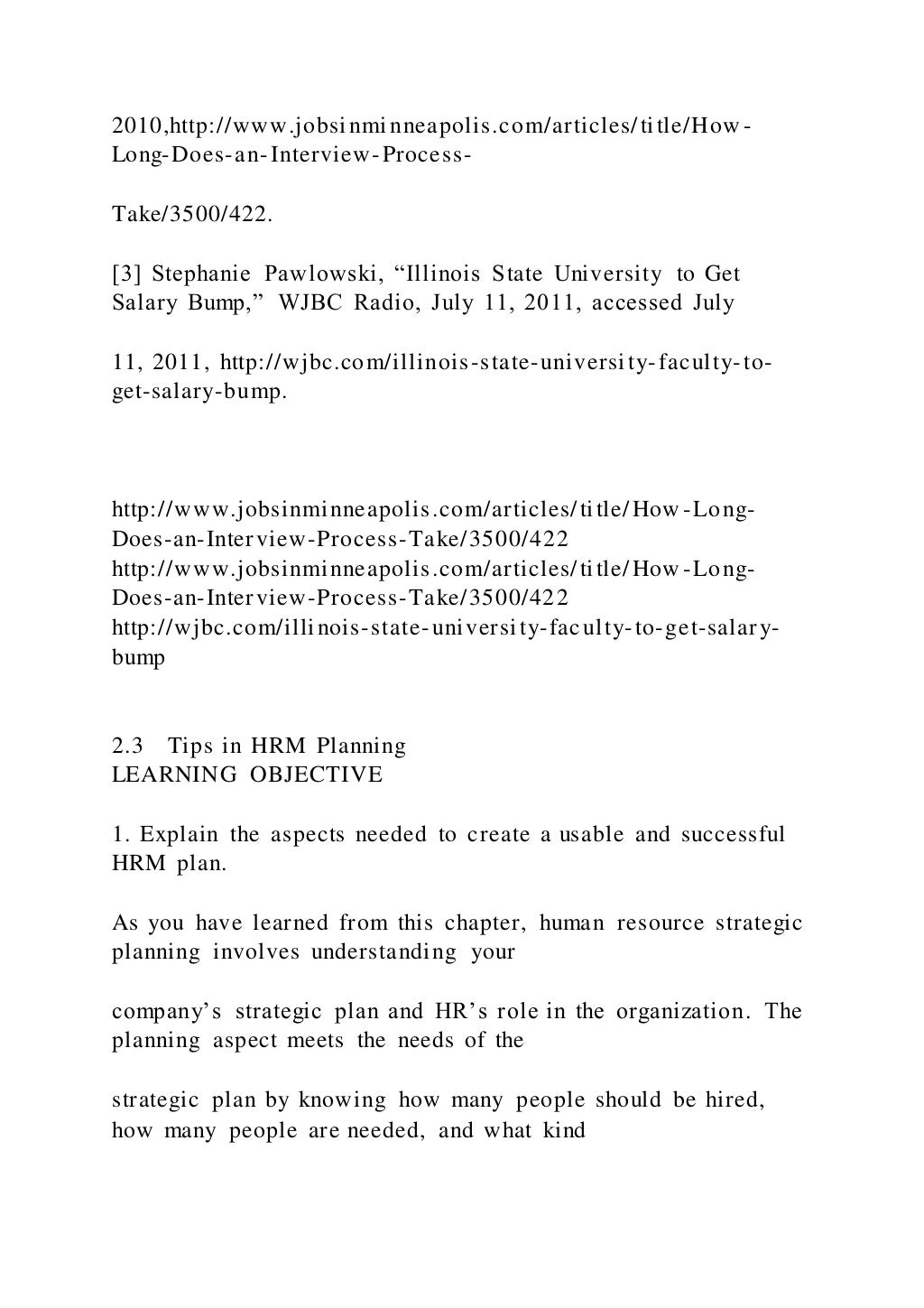 2010,http://www.jobsinminneapolis.com/articles/title/How -
Long-Does-an-Interview-Process-
Take/3500/422.
[3] Stephanie Pawlowski, “Illinois State University to Get
Salary Bump,” WJBC Radio, July 11, 2011, accessed July
11, 2011, http://wjbc.com/illinois-state-university-faculty-to-
get-salary-bump.
http://www.jobsinminneapolis.com/articles/title/How -Long-
Does-an-Interview-Process-Take/3500/422
http://www.jobsinminneapolis.com/articles/title/How -Long-
Does-an-Interview-Process-Take/3500/422
http://wjbc.com/illinois-state-university-faculty-to-get-salary-
bump
2.3 Tips in HRM Planning
LEARNING OBJECTIVE
1. Explain the aspects needed to create a usable and successful
HRM plan.
As you have learned from this chapter, human resource strategic
planning involves understanding your
company’s strategic plan and HR’s role in the organization. The
planning aspect meets the needs of the
strategic plan by knowing how many people should be hired,
how many people are needed, and what kind
 