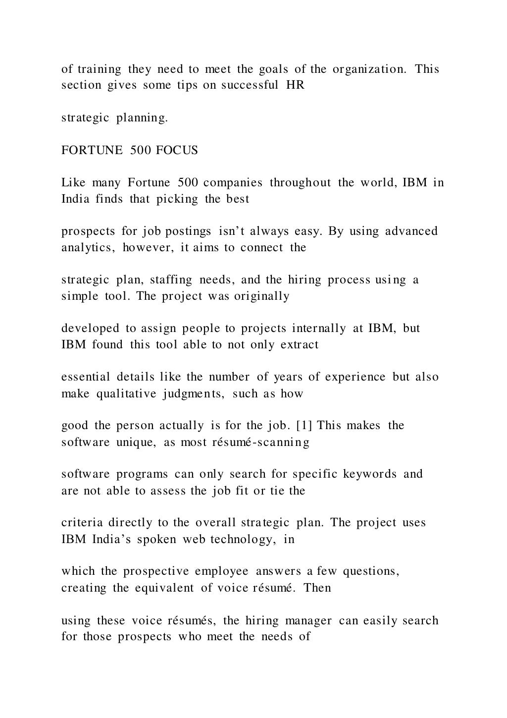 of training they need to meet the goals of the organization. This
section gives some tips on successful HR
strategic planning.
FORTUNE 500 FOCUS
Like many Fortune 500 companies throughout the world, IBM in
India finds that picking the best
prospects for job postings isn’t always easy. By using advanced
analytics, however, it aims to connect the
strategic plan, staffing needs, and the hiring process usi ng a
simple tool. The project was originally
developed to assign people to projects internally at IBM, but
IBM found this tool able to not only extract
essential details like the number of years of experience but also
make qualitative judgments, such as how
good the person actually is for the job. [1] This makes the
software unique, as most résumé-scanning
software programs can only search for specific keywords and
are not able to assess the job fit or tie the
criteria directly to the overall strategic plan. The project uses
IBM India’s spoken web technology, in
which the prospective employee answers a few questions,
creating the equivalent of voice résumé. Then
using these voice résumés, the hiring manager can easily search
for those prospects who meet the needs of
 