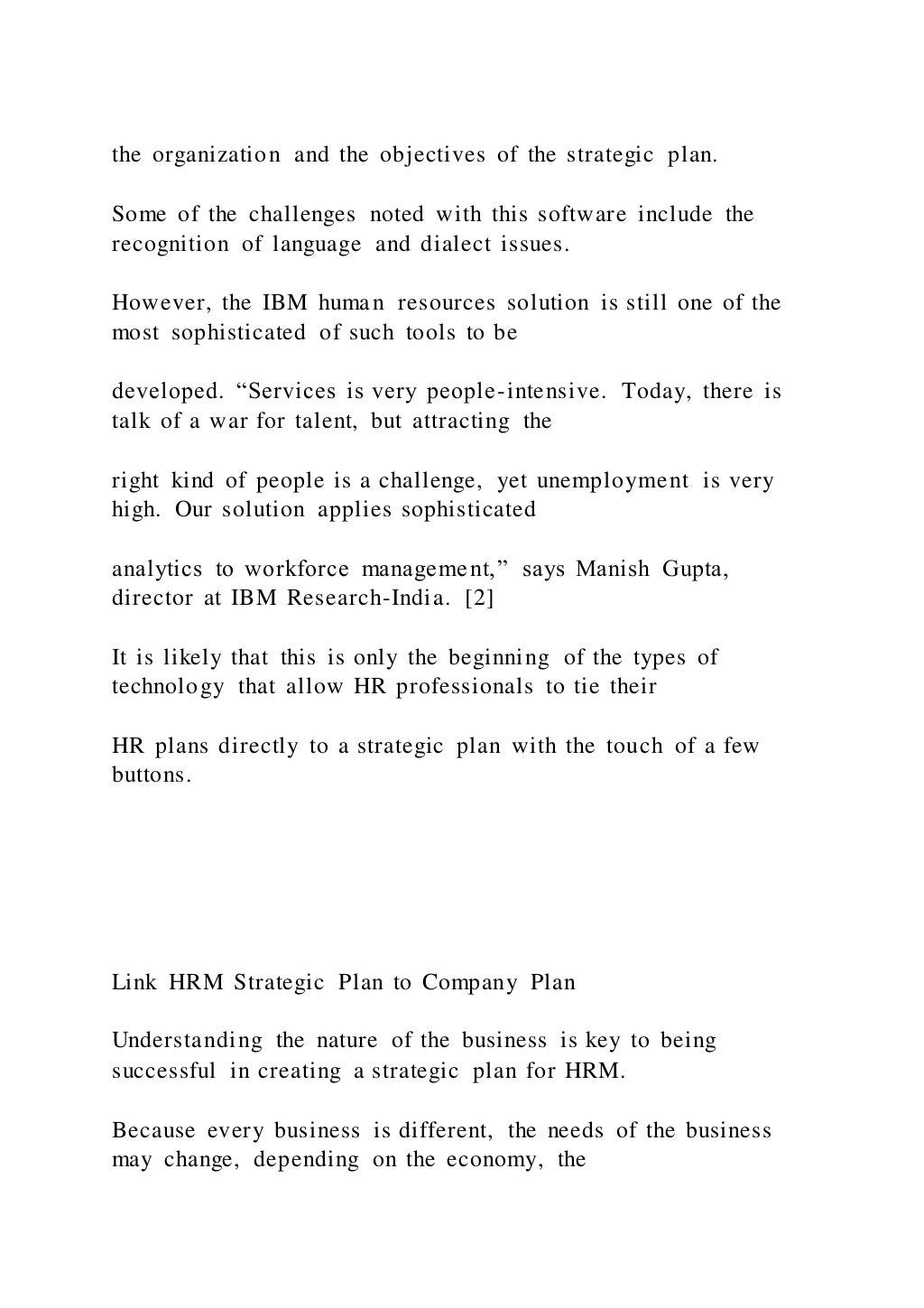 the organization and the objectives of the strategic plan.
Some of the challenges noted with this software include the
recognition of language and dialect issues.
However, the IBM human resources solution is still one of the
most sophisticated of such tools to be
developed. “Services is very people-intensive. Today, there is
talk of a war for talent, but attracting the
right kind of people is a challenge, yet unemployment is very
high. Our solution applies sophisticated
analytics to workforce management,” says Manish Gupta,
director at IBM Research-India. [2]
It is likely that this is only the beginning of the types of
technology that allow HR professionals to tie their
HR plans directly to a strategic plan with the touch of a few
buttons.
Link HRM Strategic Plan to Company Plan
Understanding the nature of the business is key to being
successful in creating a strategic plan for HRM.
Because every business is different, the needs of the business
may change, depending on the economy, the
 