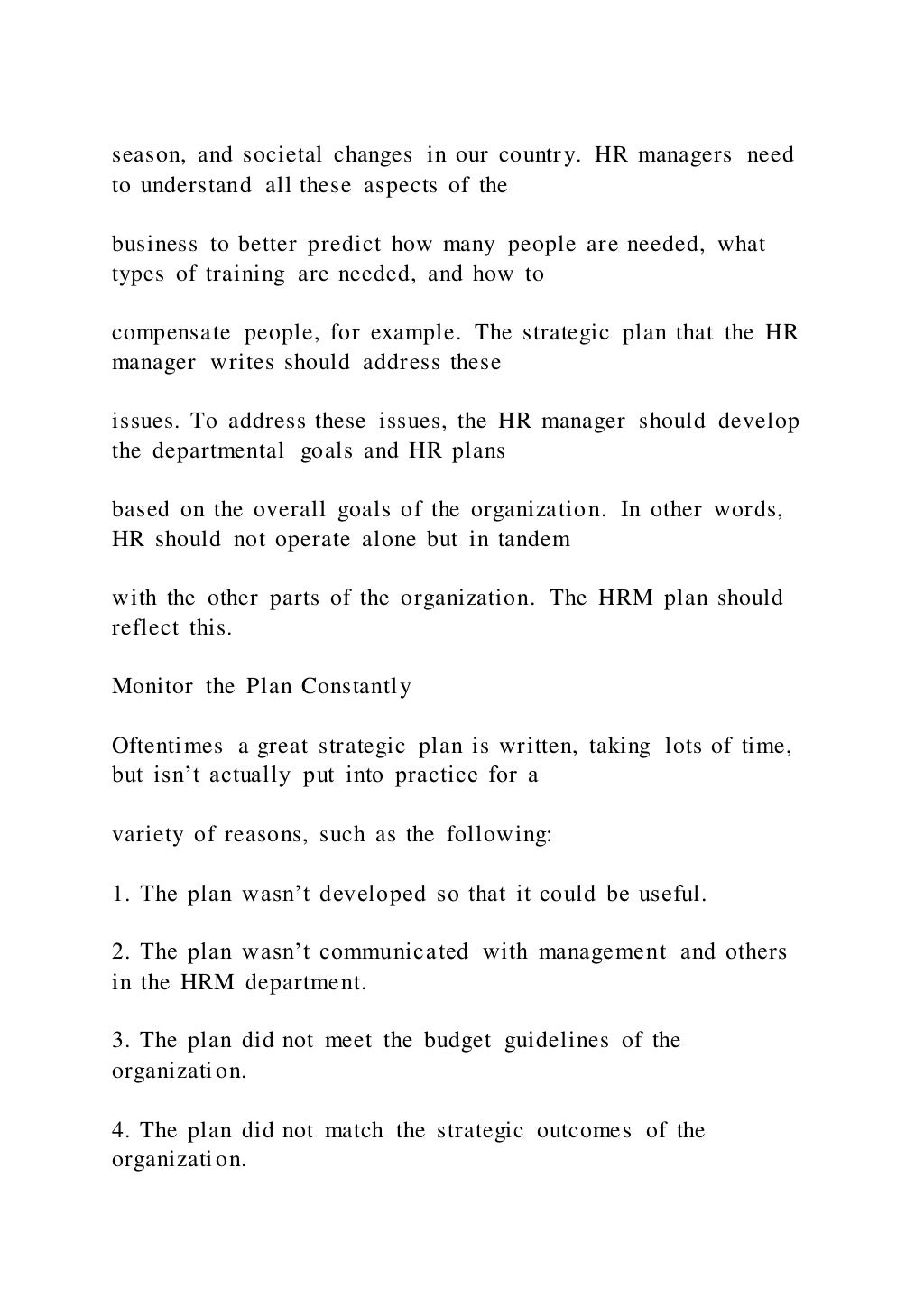 season, and societal changes in our country. HR managers need
to understand all these aspects of the
business to better predict how many people are needed, what
types of training are needed, and how to
compensate people, for example. The strategic plan that the HR
manager writes should address these
issues. To address these issues, the HR manager should develop
the departmental goals and HR plans
based on the overall goals of the organization. In other words,
HR should not operate alone but in tandem
with the other parts of the organization. The HRM plan should
reflect this.
Monitor the Plan Constantly
Oftentimes a great strategic plan is written, taking lots of time,
but isn’t actually put into practice for a
variety of reasons, such as the following:
1. The plan wasn’t developed so that it could be useful.
2. The plan wasn’t communicated with management and others
in the HRM department.
3. The plan did not meet the budget guidelines of the
organization.
4. The plan did not match the strategic outcomes of the
organization.
 