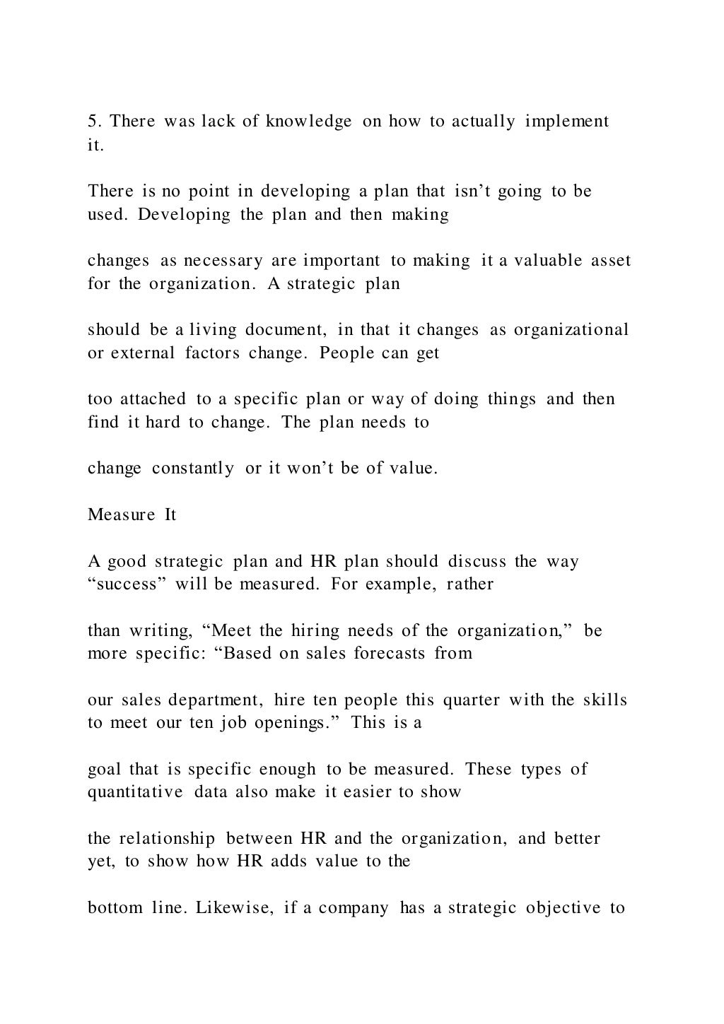 5. There was lack of knowledge on how to actually implement
it.
There is no point in developing a plan that isn’t going to be
used. Developing the plan and then making
changes as necessary are important to making it a valuable asset
for the organization. A strategic plan
should be a living document, in that it changes as organizational
or external factors change. People can get
too attached to a specific plan or way of doing things and then
find it hard to change. The plan needs to
change constantly or it won’t be of value.
Measure It
A good strategic plan and HR plan should discuss the way
“success” will be measured. For example, rather
than writing, “Meet the hiring needs of the organization,” be
more specific: “Based on sales forecasts from
our sales department, hire ten people this quarter with the skills
to meet our ten job openings.” This is a
goal that is specific enough to be measured. These types of
quantitative data also make it easier to show
the relationship between HR and the organization, and better
yet, to show how HR adds value to the
bottom line. Likewise, if a company has a strategic objective to
 