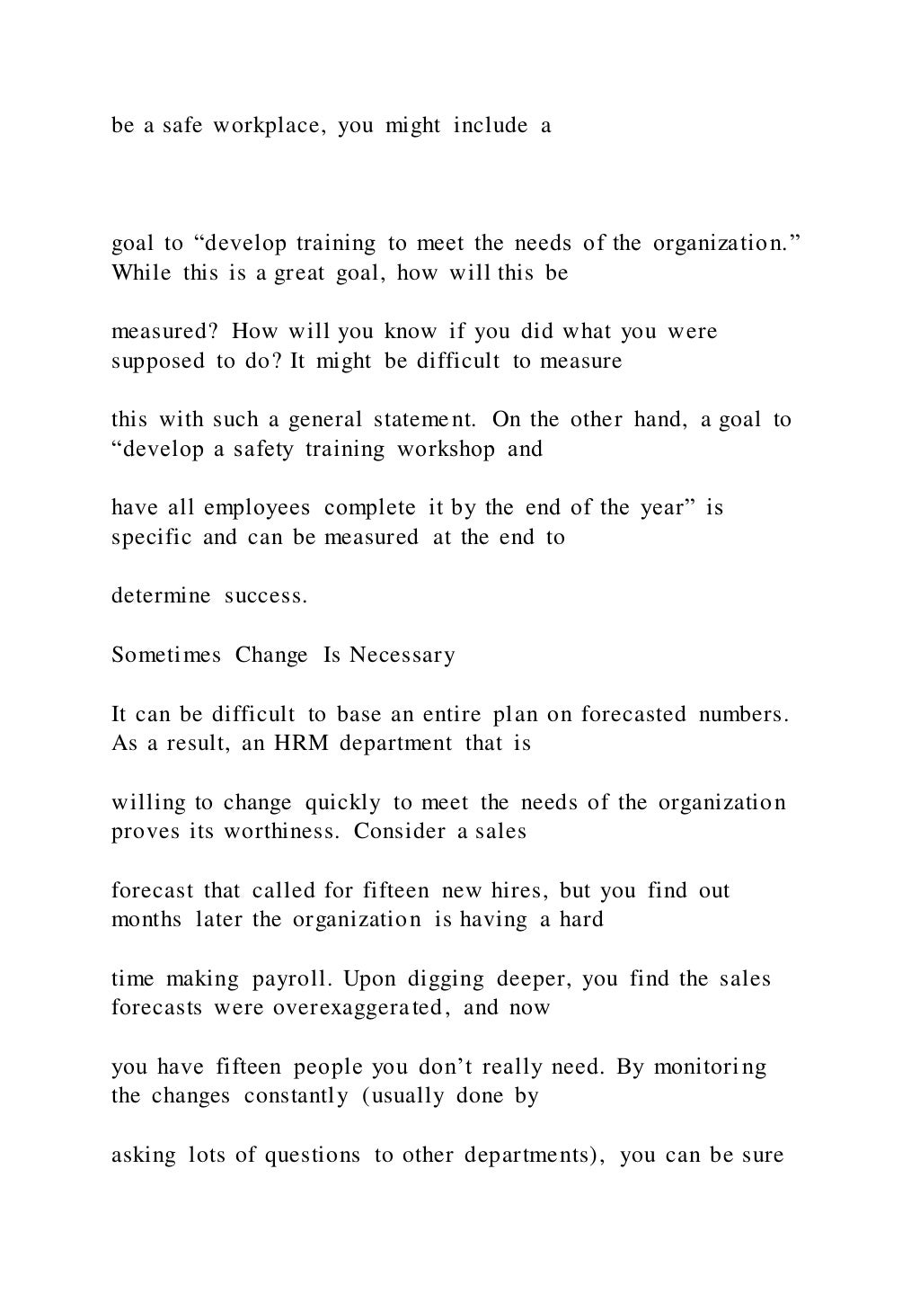 be a safe workplace, you might include a
goal to “develop training to meet the needs of the organization.”
While this is a great goal, how will this be
measured? How will you know if you did what you were
supposed to do? It might be difficult to measure
this with such a general statement. On the other hand, a goal to
“develop a safety training workshop and
have all employees complete it by the end of the year” is
specific and can be measured at the end to
determine success.
Sometimes Change Is Necessary
It can be difficult to base an entire plan on forecasted numbers.
As a result, an HRM department that is
willing to change quickly to meet the needs of the organization
proves its worthiness. Consider a sales
forecast that called for fifteen new hires, but you find out
months later the organization is having a hard
time making payroll. Upon digging deeper, you find the sales
forecasts were overexaggerated, and now
you have fifteen people you don’t really need. By monitoring
the changes constantly (usually done by
asking lots of questions to other departments), you can be sure
 