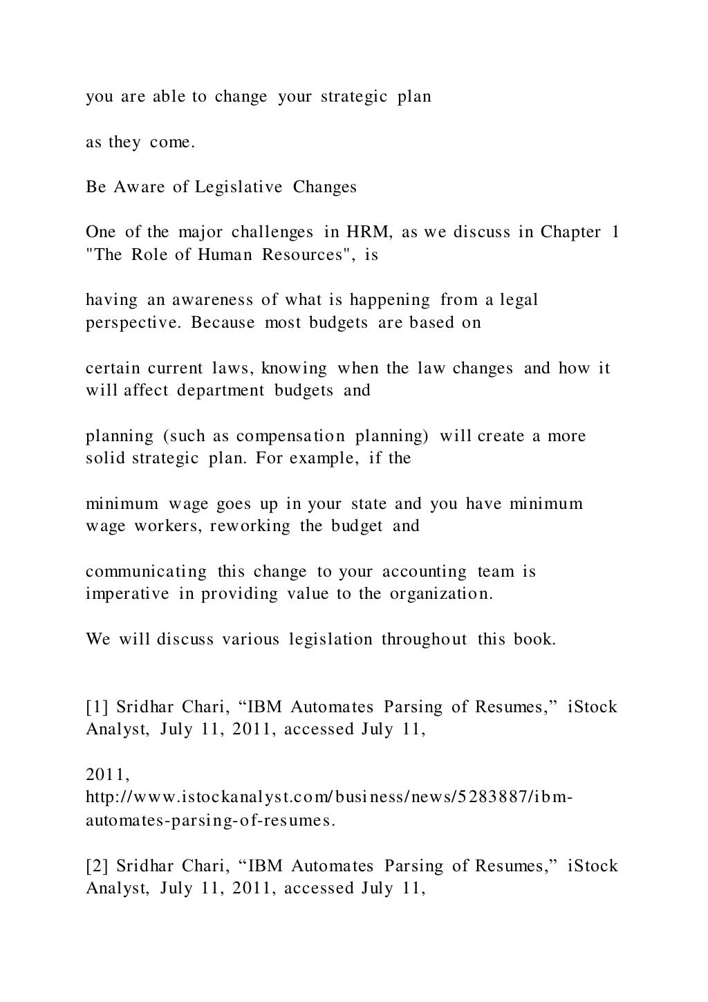 you are able to change your strategic plan
as they come.
Be Aware of Legislative Changes
One of the major challenges in HRM, as we discuss in Chapter 1
"The Role of Human Resources", is
having an awareness of what is happening from a legal
perspective. Because most budgets are based on
certain current laws, knowing when the law changes and how it
will affect department budgets and
planning (such as compensation planning) will create a more
solid strategic plan. For example, if the
minimum wage goes up in your state and you have minimum
wage workers, reworking the budget and
communicating this change to your accounting team is
imperative in providing value to the organization.
We will discuss various legislation throughout this book.
[1] Sridhar Chari, “IBM Automates Parsing of Resumes,” iStock
Analyst, July 11, 2011, accessed July 11,
2011,
http://www.istockanalyst.com/business/news/5283887/ibm-
automates-parsing-of-resumes.
[2] Sridhar Chari, “IBM Automates Parsing of Resumes,” iStock
Analyst, July 11, 2011, accessed July 11,
 