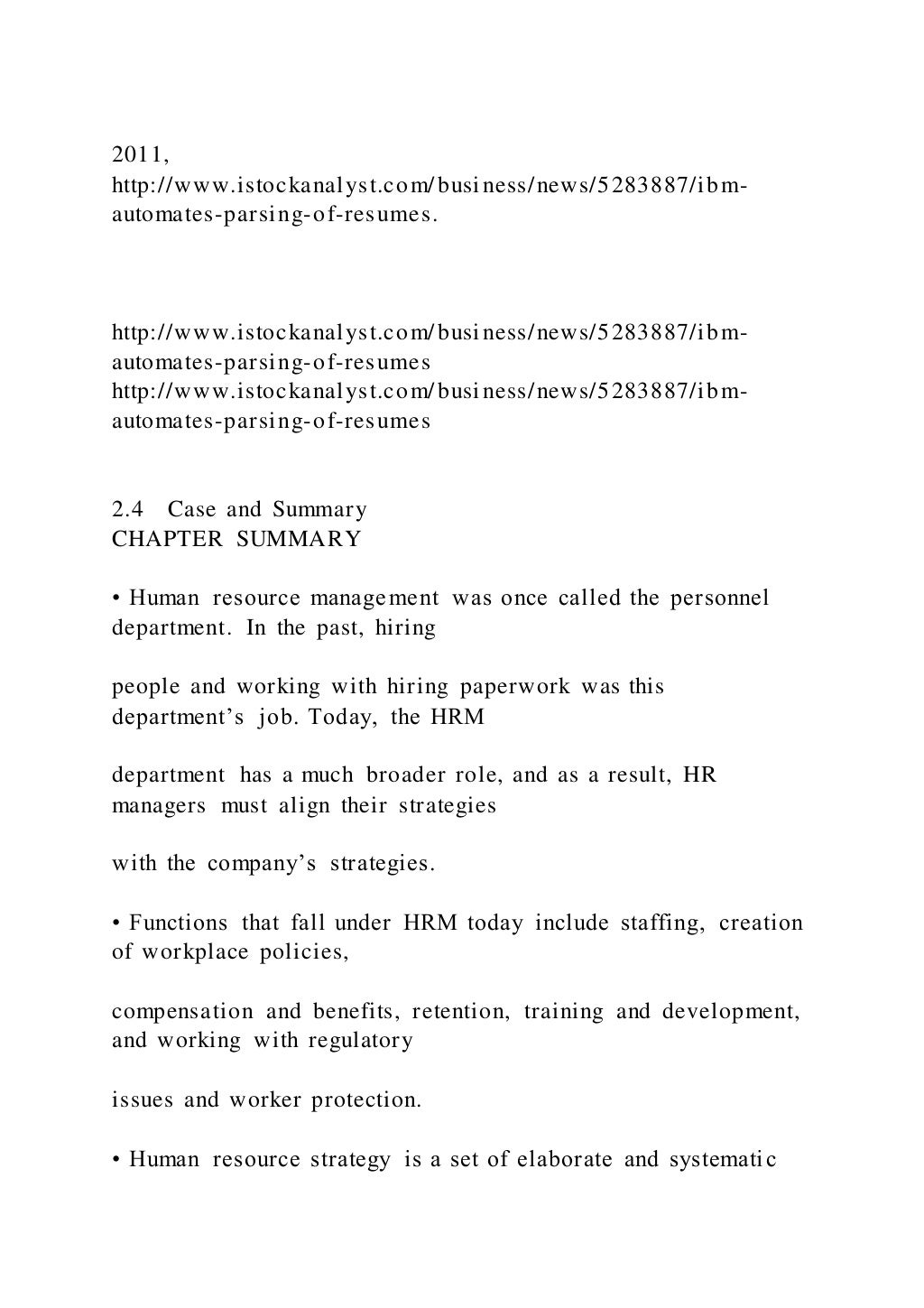 2011,
http://www.istockanalyst.com/business/news/5283887/ibm-
automates-parsing-of-resumes.
http://www.istockanalyst.com/business/news/5283887/ibm-
automates-parsing-of-resumes
http://www.istockanalyst.com/business/news/5283887/ibm-
automates-parsing-of-resumes
2.4 Case and Summary
CHAPTER SUMMARY
• Human resource management was once called the personnel
department. In the past, hiring
people and working with hiring paperwork was this
department’s job. Today, the HRM
department has a much broader role, and as a result, HR
managers must align their strategies
with the company’s strategies.
• Functions that fall under HRM today include staffing, creation
of workplace policies,
compensation and benefits, retention, training and development,
and working with regulatory
issues and worker protection.
• Human resource strategy is a set of elaborate and systematic
 