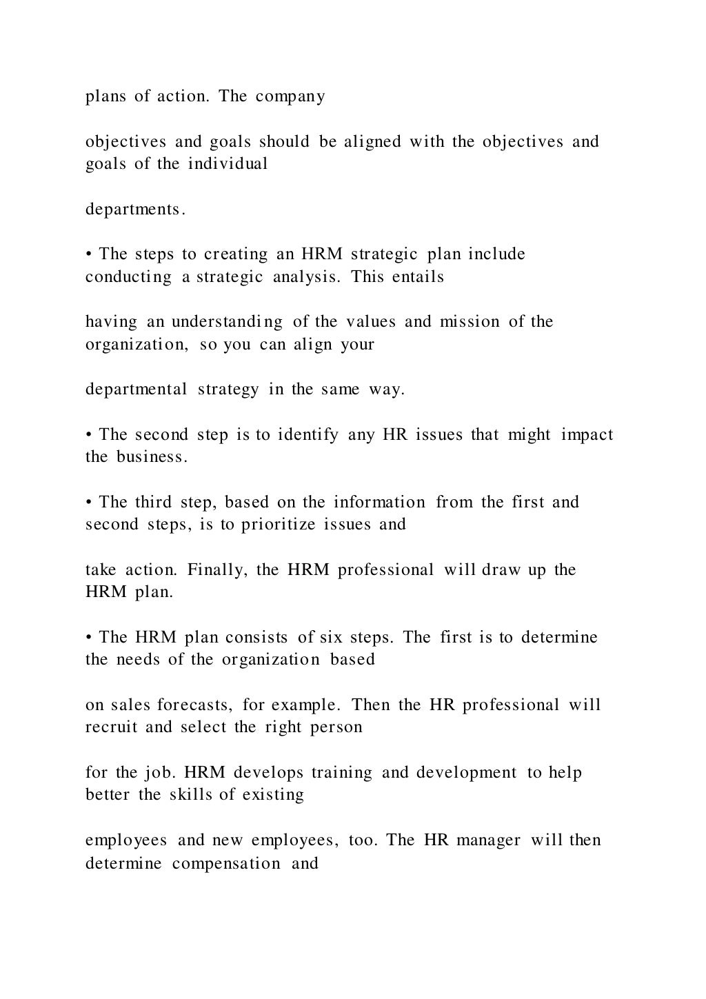 plans of action. The company
objectives and goals should be aligned with the objectives and
goals of the individual
departments.
• The steps to creating an HRM strategic plan include
conducting a strategic analysis. This entails
having an understanding of the values and mission of the
organization, so you can align your
departmental strategy in the same way.
• The second step is to identify any HR issues that might impact
the business.
• The third step, based on the information from the first and
second steps, is to prioritize issues and
take action. Finally, the HRM professional will draw up the
HRM plan.
• The HRM plan consists of six steps. The first is to determine
the needs of the organization based
on sales forecasts, for example. Then the HR professional will
recruit and select the right person
for the job. HRM develops training and development to help
better the skills of existing
employees and new employees, too. The HR manager will then
determine compensation and
 