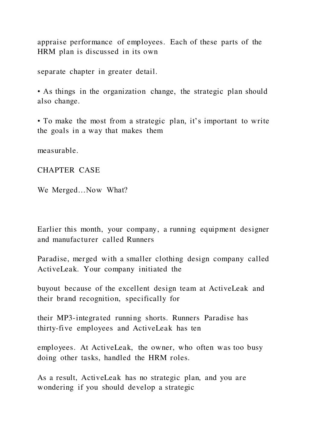 appraise performance of employees. Each of these parts of the
HRM plan is discussed in its own
separate chapter in greater detail.
• As things in the organization change, the strategic plan should
also change.
• To make the most from a strategic plan, it’s important to write
the goals in a way that makes them
measurable.
CHAPTER CASE
We Merged…Now What?
Earlier this month, your company, a running equipment designer
and manufacturer called Runners
Paradise, merged with a smaller clothing design company called
ActiveLeak. Your company initiated the
buyout because of the excellent design team at ActiveLeak and
their brand recognition, specifically for
their MP3-integrated running shorts. Runners Paradise has
thirty-five employees and ActiveLeak has ten
employees. At ActiveLeak, the owner, who often was too busy
doing other tasks, handled the HRM roles.
As a result, ActiveLeak has no strategic plan, and you are
wondering if you should develop a strategic
 