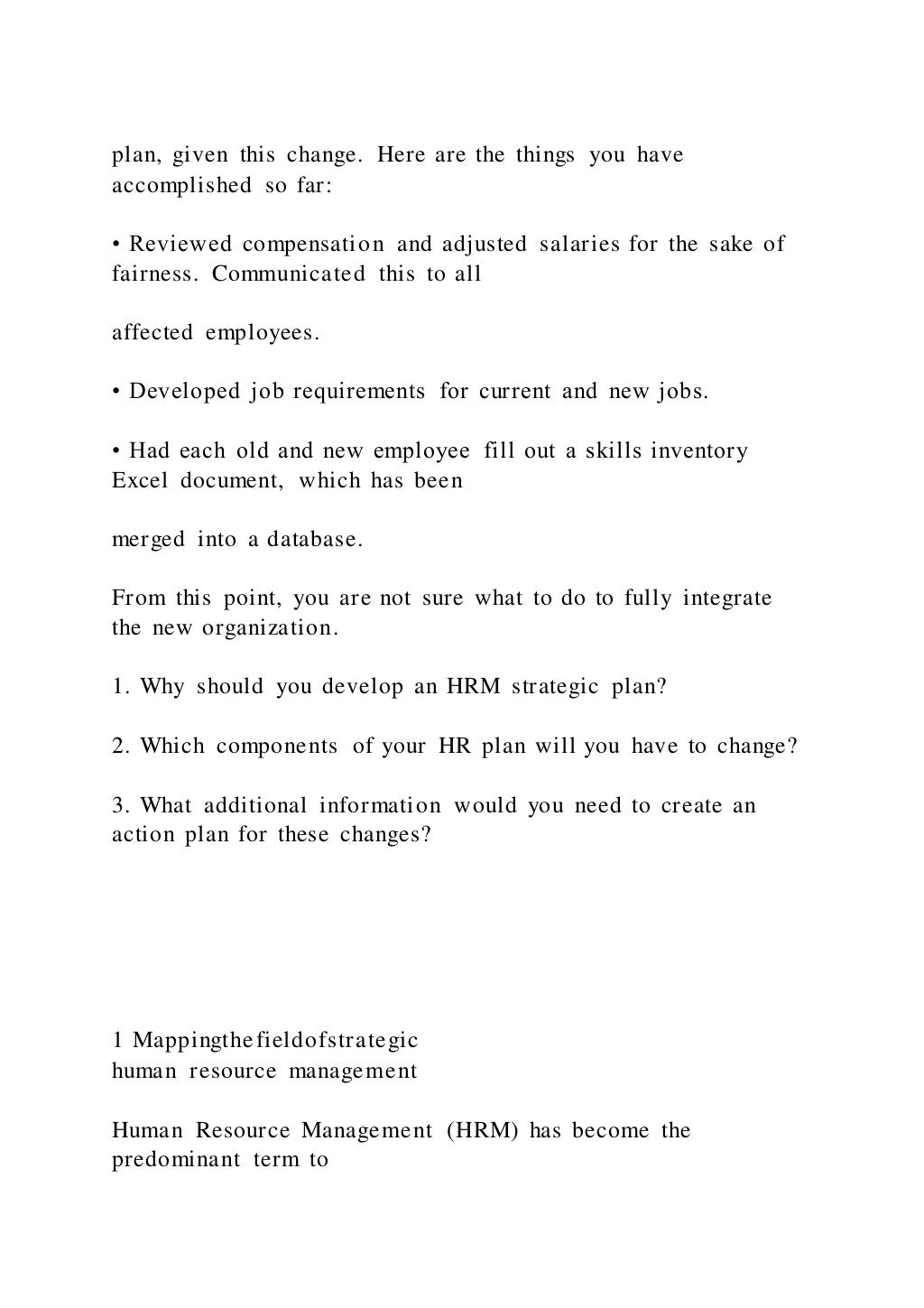 plan, given this change. Here are the things you have
accomplished so far:
• Reviewed compensation and adjusted salaries for the sake of
fairness. Communicated this to all
affected employees.
• Developed job requirements for current and new jobs.
• Had each old and new employee fill out a skills inventory
Excel document, which has been
merged into a database.
From this point, you are not sure what to do to fully integrate
the new organization.
1. Why should you develop an HRM strategic plan?
2. Which components of your HR plan will you have to change?
3. What additional information would you need to create an
action plan for these changes?
1 Mappingthefieldofstrategic
human resource management
Human Resource Management (HRM) has become the
predominant term to
 