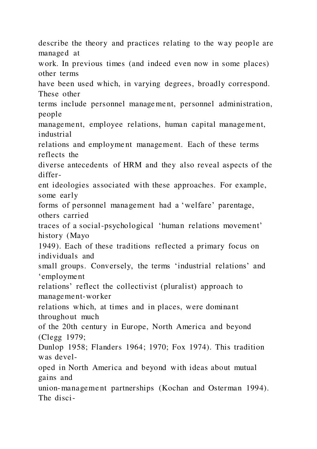 describe the theory and practices relating to the way people are
managed at
work. In previous times (and indeed even now in some places)
other terms
have been used which, in varying degrees, broadly correspond.
These other
terms include personnel management, personnel administration,
people
management, employee relations, human capital management,
industrial
relations and employment management. Each of these terms
reflects the
diverse antecedents of HRM and they also reveal aspects of the
differ-
ent ideologies associated with these approaches. For example,
some early
forms of personnel management had a ‘welfare’ parentage,
others carried
traces of a social-psychological ‘human relations movement’
history (Mayo
1949). Each of these traditions reflected a primary focus on
individuals and
small groups. Conversely, the terms ‘industrial relations’ and
‘employment
relations’ reflect the collectivist (pluralist) approach to
management-worker
relations which, at times and in places, were dominant
throughout much
of the 20th century in Europe, North America and beyond
(Clegg 1979;
Dunlop 1958; Flanders 1964; 1970; Fox 1974). This tradition
was devel-
oped in North America and beyond with ideas about mutual
gains and
union-management partnerships (Kochan and Osterman 1994).
The disci-
 