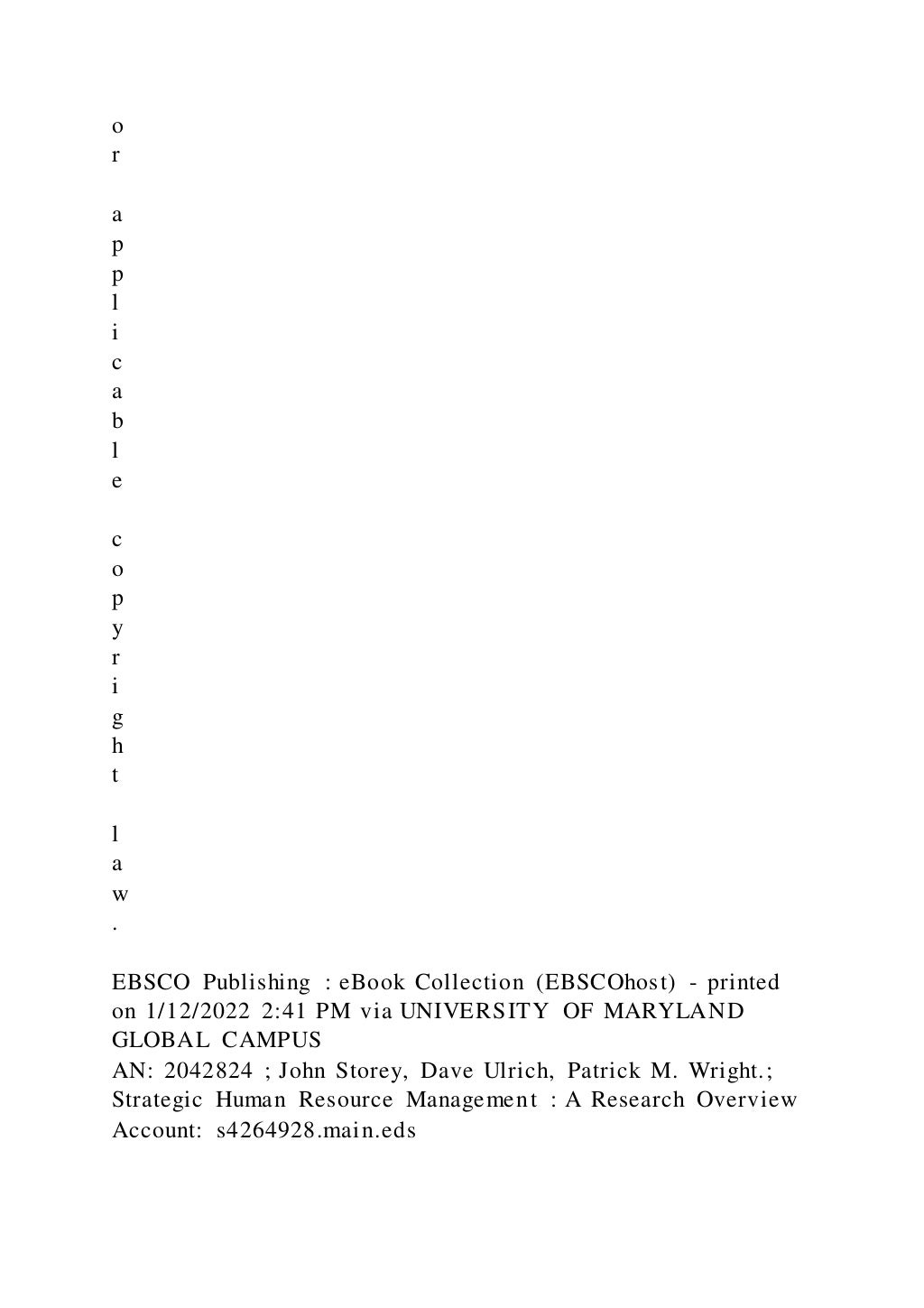 o
r
a
p
p
l
i
c
a
b
l
e
c
o
p
y
r
i
g
h
t
l
a
w
.
EBSCO Publishing : eBook Collection (EBSCOhost) - printed
on 1/12/2022 2:41 PM via UNIVERSITY OF MARYLAND
GLOBAL CAMPUS
AN: 2042824 ; John Storey, Dave Ulrich, Patrick M. Wright.;
Strategic Human Resource Management : A Research Overview
Account: s4264928.main.eds
 