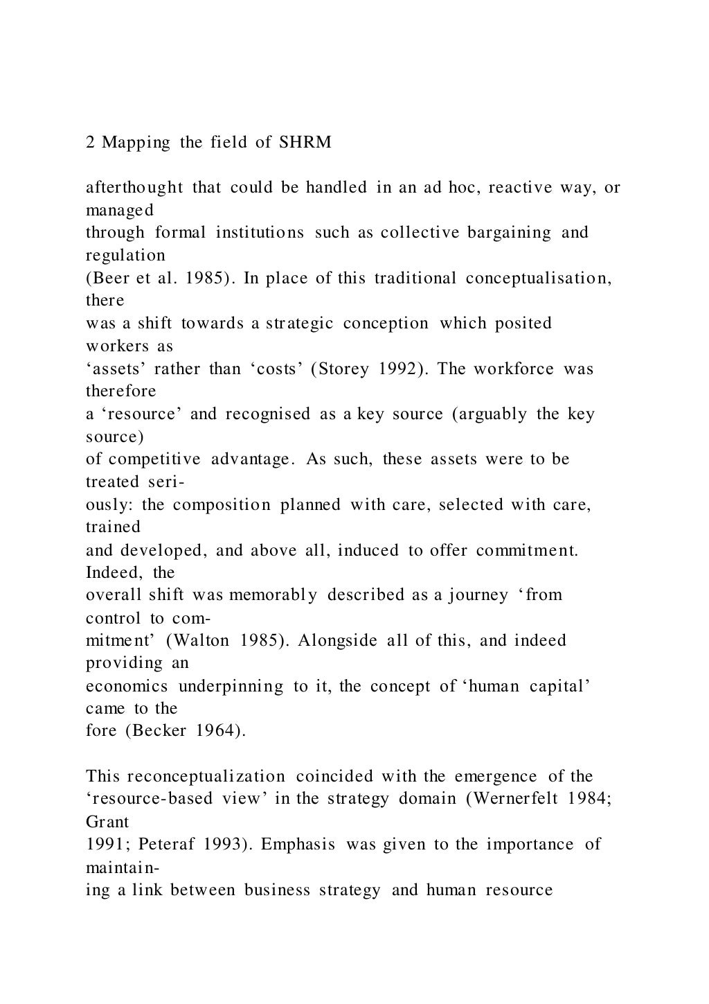 2 Mapping the field of SHRM
afterthought that could be handled in an ad hoc, reactive way, or
managed
through formal institutions such as collective bargaining and
regulation
(Beer et al. 1985). In place of this traditional conceptualisation,
there
was a shift towards a strategic conception which posited
workers as
‘assets’ rather than ‘costs’ (Storey 1992). The workforce was
therefore
a ‘resource’ and recognised as a key source (arguably the key
source)
of competitive advantage. As such, these assets were to be
treated seri-
ously: the composition planned with care, selected with care,
trained
and developed, and above all, induced to offer commitment.
Indeed, the
overall shift was memorably described as a journey ‘from
control to com-
mitment’ (Walton 1985). Alongside all of this, and indeed
providing an
economics underpinning to it, the concept of ‘human capital’
came to the
fore (Becker 1964).
This reconceptualization coincided with the emergence of the
‘resource-based view’ in the strategy domain (Wernerfelt 1984;
Grant
1991; Peteraf 1993). Emphasis was given to the importance of
maintain-
ing a link between business strategy and human resource
 