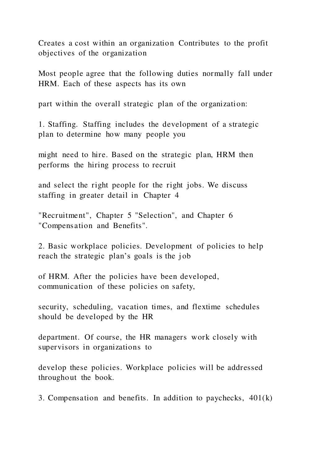 Creates a cost within an organization Contributes to the profit
objectives of the organization
Most people agree that the following duties normally fall under
HRM. Each of these aspects has its own
part within the overall strategic plan of the organization:
1. Staffing. Staffing includes the development of a strategic
plan to determine how many people you
might need to hire. Based on the strategic plan, HRM then
performs the hiring process to recruit
and select the right people for the right jobs. We discuss
staffing in greater detail in Chapter 4
"Recruitment", Chapter 5 "Selection", and Chapter 6
"Compensation and Benefits".
2. Basic workplace policies. Development of policies to help
reach the strategic plan’s goals is the job
of HRM. After the policies have been developed,
communication of these policies on safety,
security, scheduling, vacation times, and flextime schedules
should be developed by the HR
department. Of course, the HR managers work closely with
supervisors in organizations to
develop these policies. Workplace policies will be addressed
throughout the book.
3. Compensation and benefits. In addition to paychecks, 401(k)
 