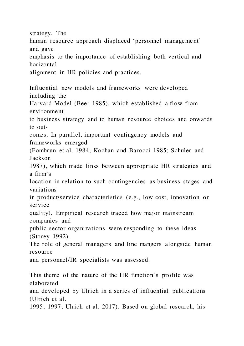 strategy. The
human resource approach displaced ‘personnel management’
and gave
emphasis to the importance of establishing both vertical and
horizontal
alignment in HR policies and practices.
Influential new models and frameworks were developed
including the
Harvard Model (Beer 1985), which established a flow from
environment
to business strategy and to human resource choices and onwards
to out-
comes. In parallel, important contingency models and
frameworks emerged
(Fombrun et al. 1984; Kochan and Barocci 1985; Schuler and
Jackson
1987), which made links between appropriate HR strategies and
a firm’s
location in relation to such contingencies as business stages and
variations
in product/service characteristics (e.g., low cost, innovation or
service
quality). Empirical research traced how major mainstream
companies and
public sector organizations were responding to these ideas
(Storey 1992).
The role of general managers and line mangers alongside human
resource
and personnel/IR specialists was assessed.
This theme of the nature of the HR function’s profile was
elaborated
and developed by Ulrich in a series of influential publications
(Ulrich et al.
1995; 1997; Ulrich et al. 2017). Based on global research, his
 