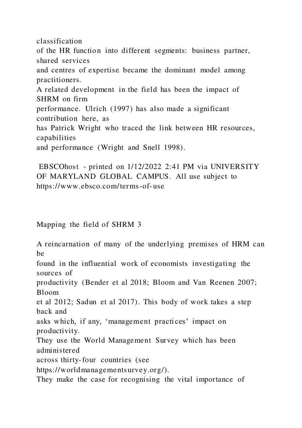 classification
of the HR function into different segments: business partner,
shared services
and centres of expertise became the dominant model among
practitioners.
A related development in the field has been the impact of
SHRM on firm
performance. Ulrich (1997) has also made a significant
contribution here, as
has Patrick Wright who traced the link between HR resources,
capabilities
and performance (Wright and Snell 1998).
EBSCOhost - printed on 1/12/2022 2:41 PM via UNIVERSITY
OF MARYLAND GLOBAL CAMPUS. All use subject to
https://www.ebsco.com/terms-of-use
Mapping the field of SHRM 3
A reincarnation of many of the underlying premises of HRM can
be
found in the influential work of economists investigating the
sources of
productivity (Bender et al 2018; Bloom and Van Reenen 2007;
Bloom
et al 2012; Sadun et al 2017). This body of work takes a step
back and
asks which, if any, ‘management practices’ impact on
productivity.
They use the World Management Survey which has been
administered
across thirty-four countries (see
https://worldmanagementsurvey.org/).
They make the case for recognising the vital importance of
 