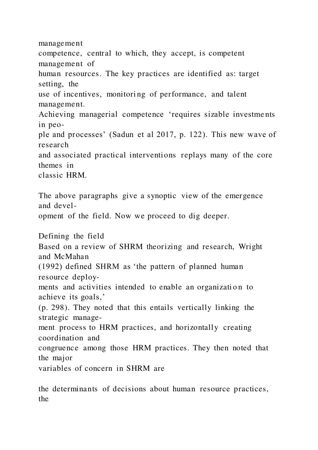 management
competence, central to which, they accept, is competent
management of
human resources. The key practices are identified as: target
setting, the
use of incentives, monitoring of performance, and talent
management.
Achieving managerial competence ‘requires sizable investments
in peo-
ple and processes’ (Sadun et al 2017, p. 122). This new wave of
research
and associated practical interventions replays many of the core
themes in
classic HRM.
The above paragraphs give a synoptic view of the emergence
and devel-
opment of the field. Now we proceed to dig deeper.
Defining the field
Based on a review of SHRM theorizing and research, Wright
and McMahan
(1992) defined SHRM as ‘the pattern of planned human
resource deploy-
ments and activities intended to enable an organizatio n to
achieve its goals,’
(p. 298). They noted that this entails vertically linking the
strategic manage-
ment process to HRM practices, and horizontally creating
coordination and
congruence among those HRM practices. They then noted that
the major
variables of concern in SHRM are
the determinants of decisions about human resource practices,
the
 
