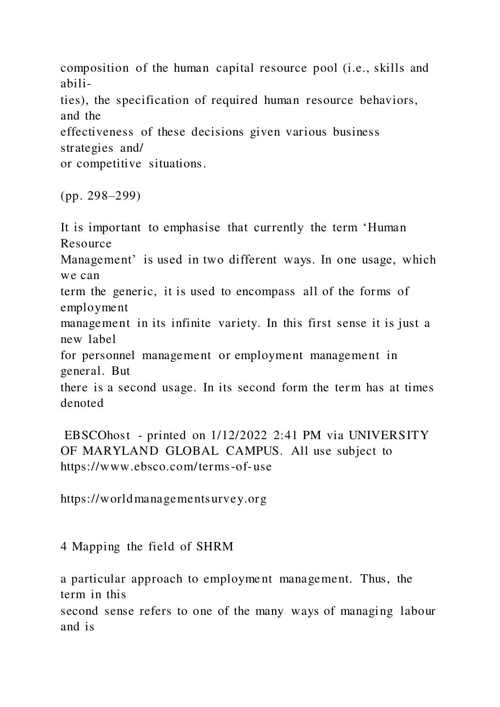 composition of the human capital resource pool (i.e., skills and
abili-
ties), the specification of required human resource behaviors,
and the
effectiveness of these decisions given various business
strategies and/
or competitive situations.
(pp. 298–299)
It is important to emphasise that currently the term ‘Human
Resource
Management’ is used in two different ways. In one usage, which
we can
term the generic, it is used to encompass all of the forms of
employment
management in its infinite variety. In this first sense it is just a
new label
for personnel management or employment management in
general. But
there is a second usage. In its second form the term has at times
denoted
EBSCOhost - printed on 1/12/2022 2:41 PM via UNIVERSITY
OF MARYLAND GLOBAL CAMPUS. All use subject to
https://www.ebsco.com/terms-of-use
https://worldmanagementsurvey.org
4 Mapping the field of SHRM
a particular approach to employment management. Thus, the
term in this
second sense refers to one of the many ways of managing labour
and is
 