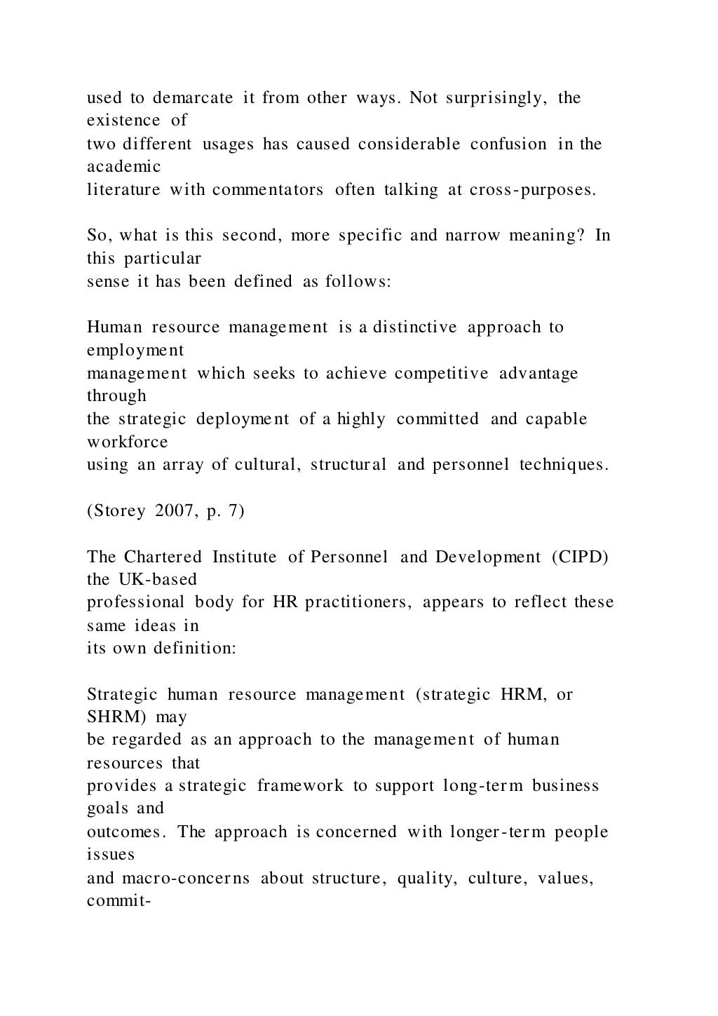 used to demarcate it from other ways. Not surprisingly, the
existence of
two different usages has caused considerable confusion in the
academic
literature with commentators often talking at cross-purposes.
So, what is this second, more specific and narrow meaning? In
this particular
sense it has been defined as follows:
Human resource management is a distinctive approach to
employment
management which seeks to achieve competitive advantage
through
the strategic deployment of a highly committed and capable
workforce
using an array of cultural, structural and personnel techniques.
(Storey 2007, p. 7)
The Chartered Institute of Personnel and Development (CIPD)
the UK-based
professional body for HR practitioners, appears to reflect these
same ideas in
its own definition:
Strategic human resource management (strategic HRM, or
SHRM) may
be regarded as an approach to the management of human
resources that
provides a strategic framework to support long-term business
goals and
outcomes. The approach is concerned with longer-term people
issues
and macro-concerns about structure, quality, culture, values,
commit-
 