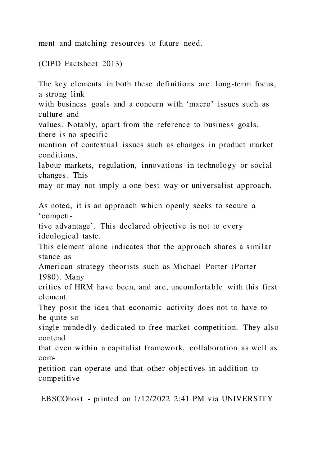 ment and matching resources to future need.
(CIPD Factsheet 2013)
The key elements in both these definitions are: long-term focus,
a strong link
with business goals and a concern with ‘macro’ issues such as
culture and
values. Notably, apart from the reference to business goals,
there is no specific
mention of contextual issues such as changes in product market
conditions,
labour markets, regulation, innovations in technology or social
changes. This
may or may not imply a one-best way or universalist approach.
As noted, it is an approach which openly seeks to secure a
‘competi-
tive advantage’. This declared objective is not to every
ideological taste.
This element alone indicates that the approach shares a similar
stance as
American strategy theorists such as Michael Porter (Porter
1980). Many
critics of HRM have been, and are, uncomfortable with this first
element.
They posit the idea that economic activity does not to have to
be quite so
single-mindedly dedicated to free market competition. They also
contend
that even within a capitalist framework, collaboration as well as
com-
petition can operate and that other objectives in addition to
competitive
EBSCOhost - printed on 1/12/2022 2:41 PM via UNIVERSITY
 