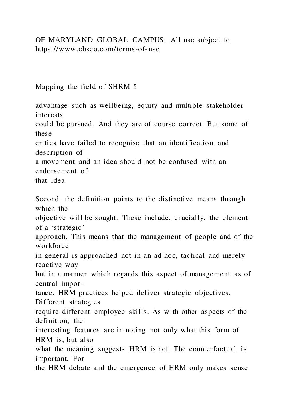 OF MARYLAND GLOBAL CAMPUS. All use subject to
https://www.ebsco.com/terms-of-use
Mapping the field of SHRM 5
advantage such as wellbeing, equity and multiple stakeholder
interests
could be pursued. And they are of course correct. But some of
these
critics have failed to recognise that an identification and
description of
a movement and an idea should not be confused with an
endorsement of
that idea.
Second, the definition points to the distinctive means through
which the
objective will be sought. These include, crucially, the element
of a ‘strategic’
approach. This means that the management of people and of the
workforce
in general is approached not in an ad hoc, tactical and merely
reactive way
but in a manner which regards this aspect of management as of
central impor-
tance. HRM practices helped deliver strategic objectives.
Different strategies
require different employee skills. As with other aspects of the
definition, the
interesting features are in noting not only what this form of
HRM is, but also
what the meaning suggests HRM is not. The counterfactual is
important. For
the HRM debate and the emergence of HRM only makes sense
 