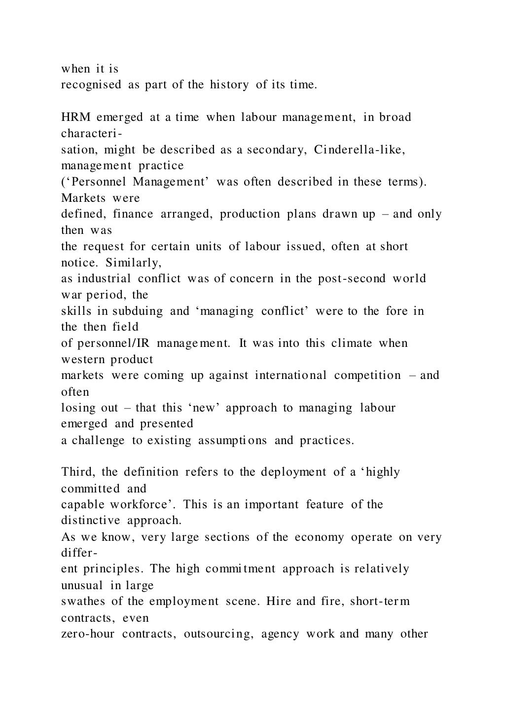 when it is
recognised as part of the history of its time.
HRM emerged at a time when labour management, in broad
characteri-
sation, might be described as a secondary, Cinderella-like,
management practice
(‘Personnel Management’ was often described in these terms).
Markets were
defined, finance arranged, production plans drawn up – and only
then was
the request for certain units of labour issued, often at short
notice. Similarly,
as industrial conflict was of concern in the post-second world
war period, the
skills in subduing and ‘managing conflict’ were to the fore in
the then field
of personnel/IR management. It was into this climate when
western product
markets were coming up against international competition – and
often
losing out – that this ‘new’ approach to managing labour
emerged and presented
a challenge to existing assumptions and practices.
Third, the definition refers to the deployment of a ‘highly
committed and
capable workforce’. This is an important feature of the
distinctive approach.
As we know, very large sections of the economy operate on very
differ-
ent principles. The high commitment approach is relatively
unusual in large
swathes of the employment scene. Hire and fire, short-term
contracts, even
zero-hour contracts, outsourcing, agency work and many other
 