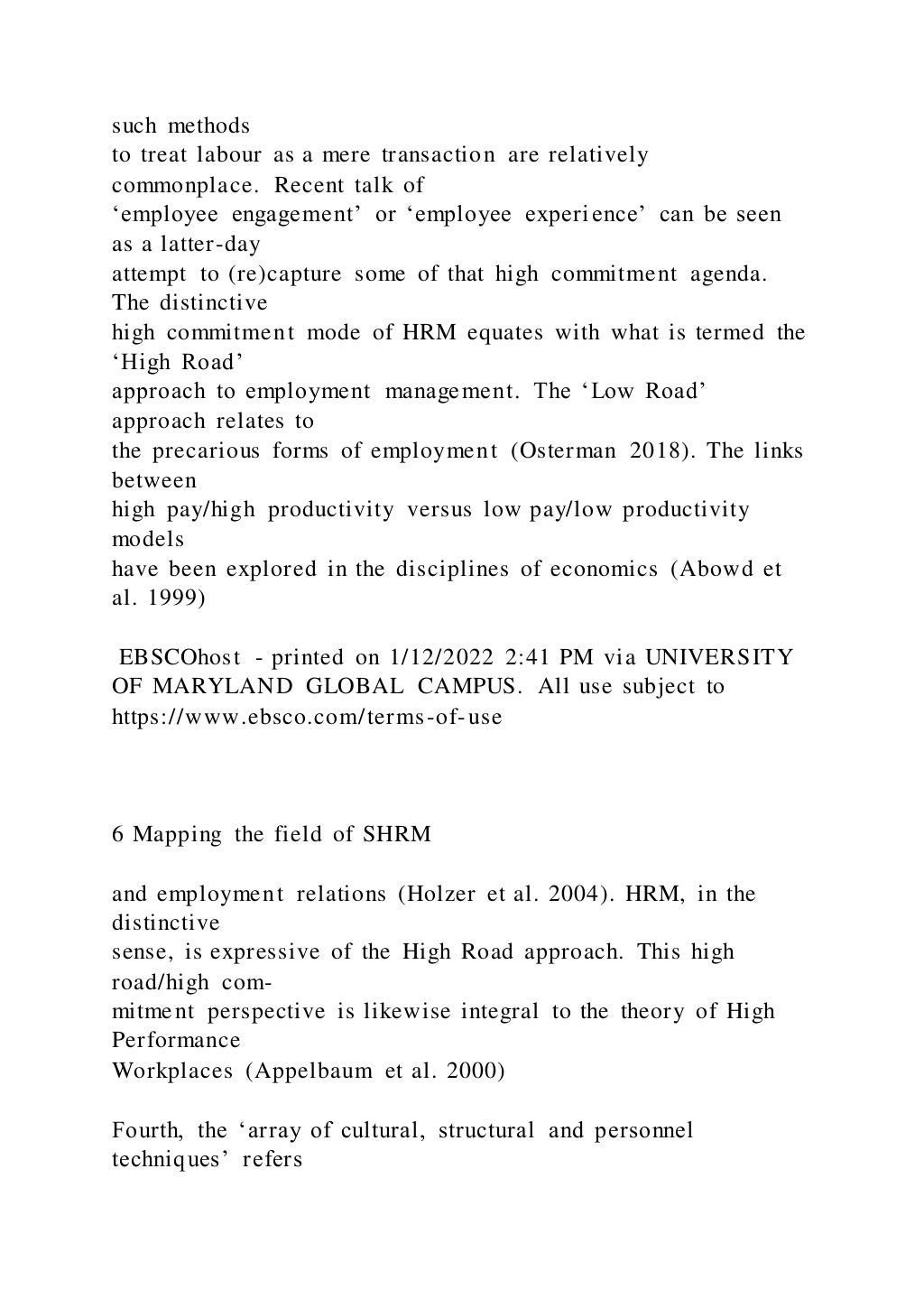 such methods
to treat labour as a mere transaction are relatively
commonplace. Recent talk of
‘employee engagement’ or ‘employee experience’ can be seen
as a latter-day
attempt to (re)capture some of that high commitment agenda.
The distinctive
high commitment mode of HRM equates with what is termed the
‘High Road’
approach to employment management. The ‘Low Road’
approach relates to
the precarious forms of employment (Osterman 2018). The links
between
high pay/high productivity versus low pay/low productivity
models
have been explored in the disciplines of economics (Abowd et
al. 1999)
EBSCOhost - printed on 1/12/2022 2:41 PM via UNIVERSITY
OF MARYLAND GLOBAL CAMPUS. All use subject to
https://www.ebsco.com/terms-of-use
6 Mapping the field of SHRM
and employment relations (Holzer et al. 2004). HRM, in the
distinctive
sense, is expressive of the High Road approach. This high
road/high com-
mitment perspective is likewise integral to the theory of High
Performance
Workplaces (Appelbaum et al. 2000)
Fourth, the ‘array of cultural, structural and personnel
techniques’ refers
 