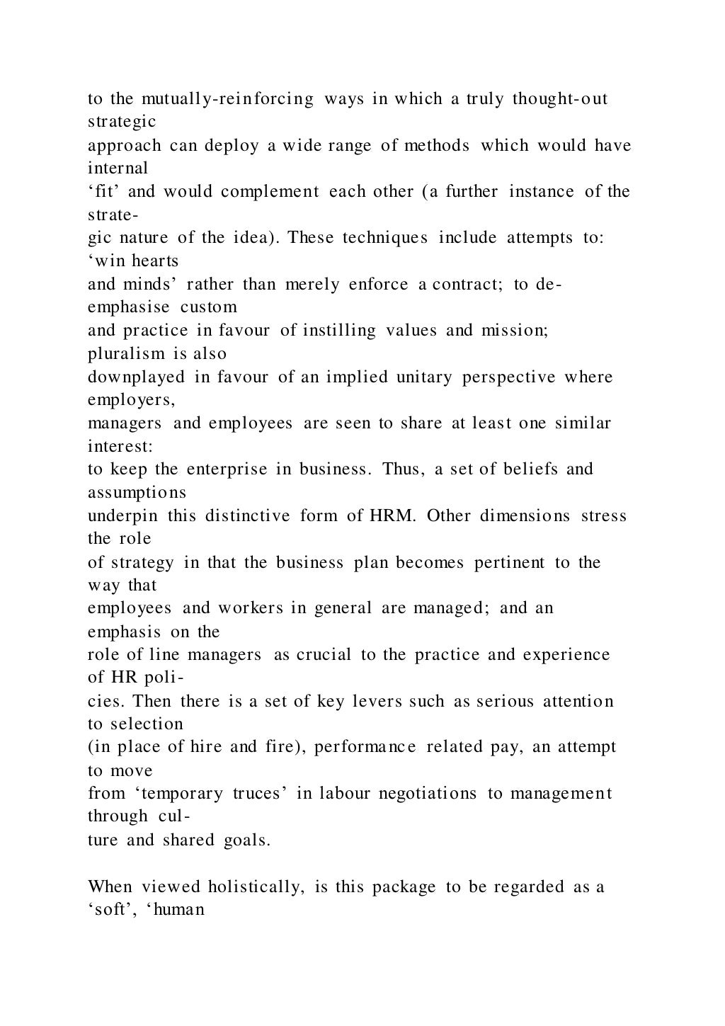 to the mutually-reinforcing ways in which a truly thought-out
strategic
approach can deploy a wide range of methods which would have
internal
‘fit’ and would complement each other (a further instance of the
strate-
gic nature of the idea). These techniques include attempts to:
‘win hearts
and minds’ rather than merely enforce a contract; to de-
emphasise custom
and practice in favour of instilling values and mission;
pluralism is also
downplayed in favour of an implied unitary perspective where
employers,
managers and employees are seen to share at least one similar
interest:
to keep the enterprise in business. Thus, a set of beliefs and
assumptions
underpin this distinctive form of HRM. Other dimensions stress
the role
of strategy in that the business plan becomes pertinent to the
way that
employees and workers in general are managed; and an
emphasis on the
role of line managers as crucial to the practice and experience
of HR poli-
cies. Then there is a set of key levers such as serious attention
to selection
(in place of hire and fire), performance related pay, an attempt
to move
from ‘temporary truces’ in labour negotiations to management
through cul-
ture and shared goals.
When viewed holistically, is this package to be regarded as a
‘soft’, ‘human
 