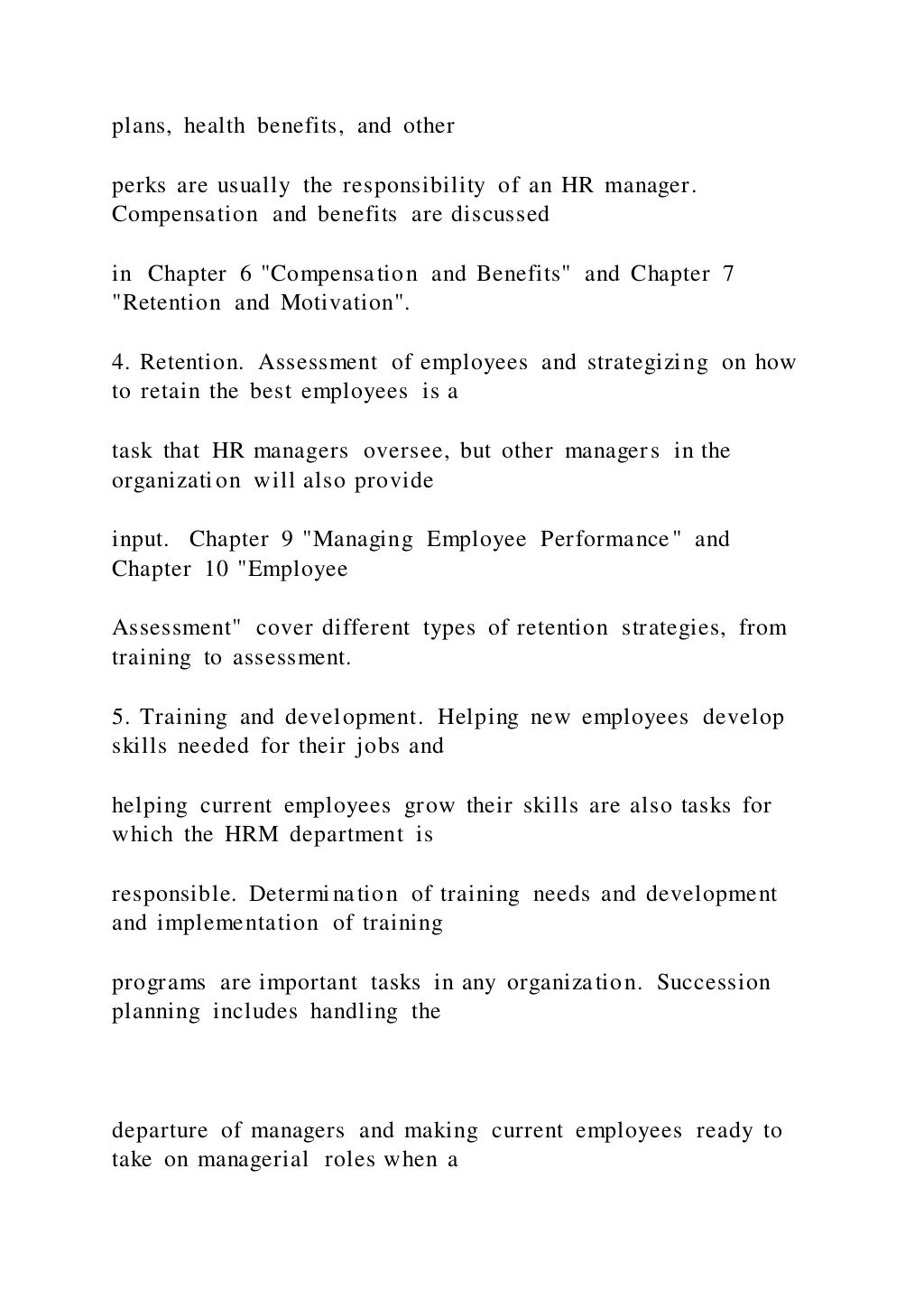 plans, health benefits, and other
perks are usually the responsibility of an HR manager.
Compensation and benefits are discussed
in Chapter 6 "Compensation and Benefits" and Chapter 7
"Retention and Motivation".
4. Retention. Assessment of employees and strategizing on how
to retain the best employees is a
task that HR managers oversee, but other managers in the
organization will also provide
input. Chapter 9 "Managing Employee Performance" and
Chapter 10 "Employee
Assessment" cover different types of retention strategies, from
training to assessment.
5. Training and development. Helping new employees develop
skills needed for their jobs and
helping current employees grow their skills are also tasks for
which the HRM department is
responsible. Determination of training needs and development
and implementation of training
programs are important tasks in any organization. Succession
planning includes handling the
departure of managers and making current employees ready to
take on managerial roles when a
 