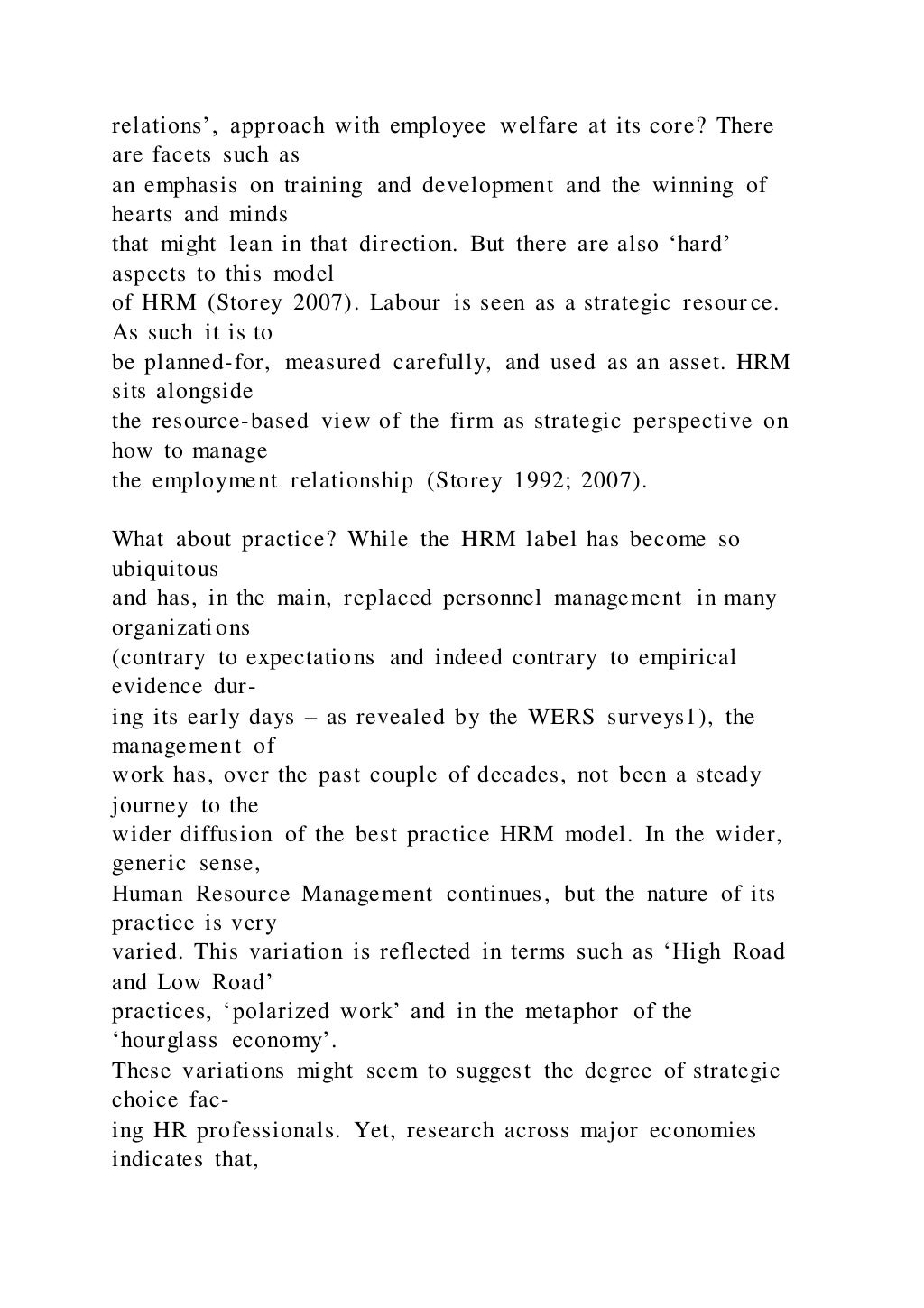 relations’, approach with employee welfare at its core? There
are facets such as
an emphasis on training and development and the winning of
hearts and minds
that might lean in that direction. But there are also ‘hard’
aspects to this model
of HRM (Storey 2007). Labour is seen as a strategic resour ce.
As such it is to
be planned-for, measured carefully, and used as an asset. HRM
sits alongside
the resource-based view of the firm as strategic perspective on
how to manage
the employment relationship (Storey 1992; 2007).
What about practice? While the HRM label has become so
ubiquitous
and has, in the main, replaced personnel management in many
organizations
(contrary to expectations and indeed contrary to empirical
evidence dur-
ing its early days – as revealed by the WERS surveys1), the
management of
work has, over the past couple of decades, not been a steady
journey to the
wider diffusion of the best practice HRM model. In the wider,
generic sense,
Human Resource Management continues, but the nature of its
practice is very
varied. This variation is reflected in terms such as ‘High Road
and Low Road’
practices, ‘polarized work’ and in the metaphor of the
‘hourglass economy’.
These variations might seem to suggest the degree of strategic
choice fac-
ing HR professionals. Yet, research across major economies
indicates that,
 