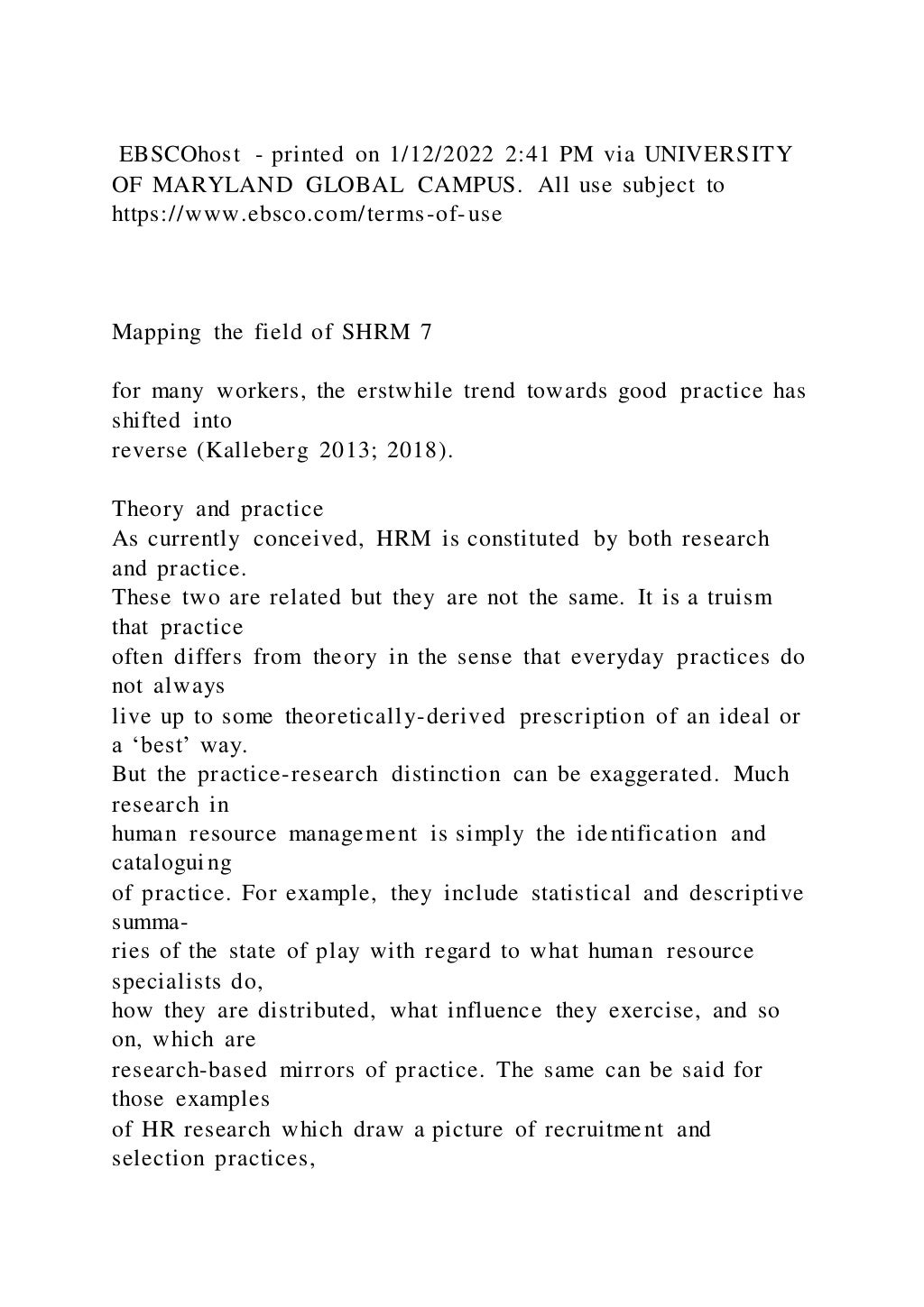 EBSCOhost - printed on 1/12/2022 2:41 PM via UNIVERSITY
OF MARYLAND GLOBAL CAMPUS. All use subject to
https://www.ebsco.com/terms-of-use
Mapping the field of SHRM 7
for many workers, the erstwhile trend towards good practice has
shifted into
reverse (Kalleberg 2013; 2018).
Theory and practice
As currently conceived, HRM is constituted by both research
and practice.
These two are related but they are not the same. It is a truism
that practice
often differs from theory in the sense that everyday practices do
not always
live up to some theoretically-derived prescription of an ideal or
a ‘best’ way.
But the practice-research distinction can be exaggerated. Much
research in
human resource management is simply the identification and
cataloguing
of practice. For example, they include statistical and descriptive
summa-
ries of the state of play with regard to what human resource
specialists do,
how they are distributed, what influence they exercise, and so
on, which are
research-based mirrors of practice. The same can be said for
those examples
of HR research which draw a picture of recruitment and
selection practices,
 