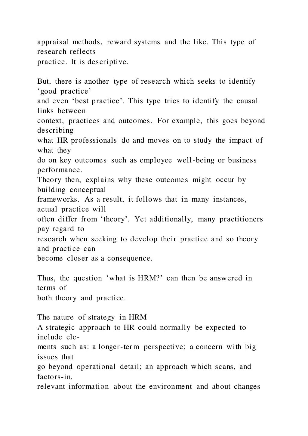 appraisal methods, reward systems and the like. This type of
research reflects
practice. It is descriptive.
But, there is another type of research which seeks to identify
‘good practice’
and even ‘best practice’. This type tries to identify the causal
links between
context, practices and outcomes. For example, this goes beyond
describing
what HR professionals do and moves on to study the impact of
what they
do on key outcomes such as employee well-being or business
performance.
Theory then, explains why these outcomes might occur by
building conceptual
frameworks. As a result, it follows that in many instances,
actual practice will
often differ from ‘theory’. Yet additionally, many practitioners
pay regard to
research when seeking to develop their practice and so theory
and practice can
become closer as a consequence.
Thus, the question ‘what is HRM?’ can then be answered in
terms of
both theory and practice.
The nature of strategy in HRM
A strategic approach to HR could normally be expected to
include ele-
ments such as: a longer-term perspective; a concern with big
issues that
go beyond operational detail; an approach which scans, and
factors-in,
relevant information about the environment and about changes
 
