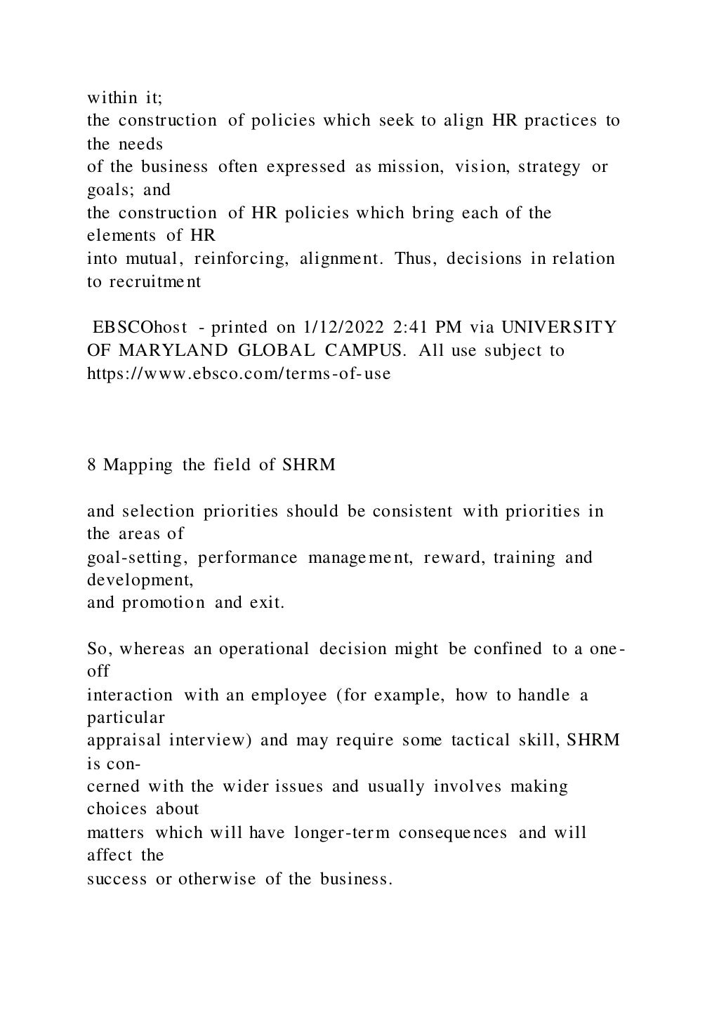 within it;
the construction of policies which seek to align HR practices to
the needs
of the business often expressed as mission, vision, strategy or
goals; and
the construction of HR policies which bring each of the
elements of HR
into mutual, reinforcing, alignment. Thus, decisions in relation
to recruitment
EBSCOhost - printed on 1/12/2022 2:41 PM via UNIVERSITY
OF MARYLAND GLOBAL CAMPUS. All use subject to
https://www.ebsco.com/terms-of-use
8 Mapping the field of SHRM
and selection priorities should be consistent with priorities in
the areas of
goal-setting, performance management, reward, training and
development,
and promotion and exit.
So, whereas an operational decision might be confined to a one-
off
interaction with an employee (for example, how to handle a
particular
appraisal interview) and may require some tactical skill, SHRM
is con-
cerned with the wider issues and usually involves making
choices about
matters which will have longer-term consequences and will
affect the
success or otherwise of the business.
 